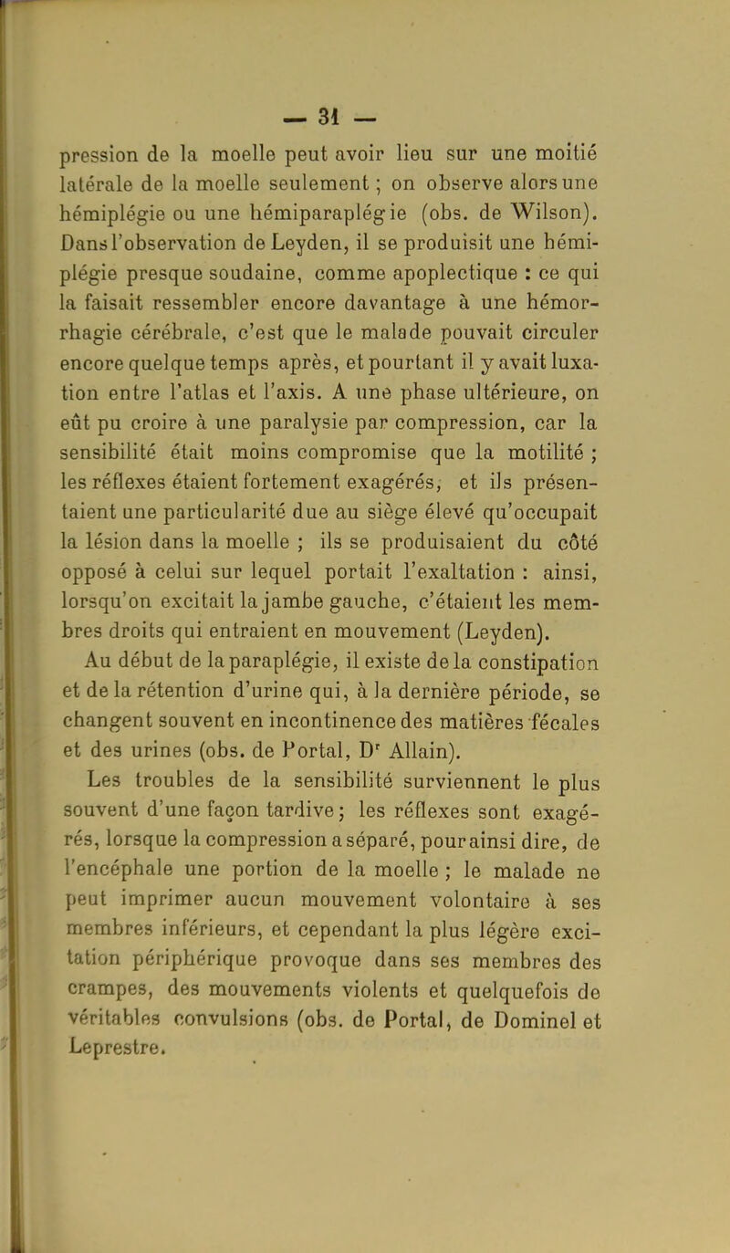 pression de la moelle peut avoir lieu sur une moitié latérale de la moelle seulement ; on observe alors une hémiplégie ou une hémiparaplégie (obs. de Wilson). Dans l'observation de Leyden, il se produisit une hémi- plégie presque soudaine, comme apoplectique : ce qui la faisait ressembler encore davantage à une hémor- rhagie cérébrale, c'est que le malade pouvait circuler encore quelque temps après, et pourtant il y avait luxa- tion entre l'atlas et l'axis. A une phase ultérieure, on eût pu croire à une paralysie par compression, car la sensibilité était moins compromise que la motilité ; les réflexes étaient fortement exagérés, et ils présen- taient une particularité due au siège élevé qu'occupait la lésion dans la moelle ; ils se produisaient du côté opposé à celui sur lequel portait l'exaltation : ainsi, lorsqu'on excitait la jambe gauche, c'étaient les mem- bres droits qui entraient en mouvement (Leyden). Au début de la paraplégie, il existe delà constipation et de la rétention d'urine qui, à la dernière période, se changent souvent en incontinence des matières fécales et des urines (obs. de Portai, Dr Allain). Les troubles de la sensibilité surviennent le plus souvent d'une façon tardive ; les réflexes sont exagé- rés, lorsque la compression a séparé, pour ainsi dire, de l'encéphale une portion de la moelle ; le malade ne peut imprimer aucun mouvement volontaire à ses membres inférieurs, et cependant la plus légère exci- tation périphérique provoque dans ses membres des crampes, des mouvements violents et quelquefois de véritables convulsions (obs. de Portai, de Dominel et Leprestre.