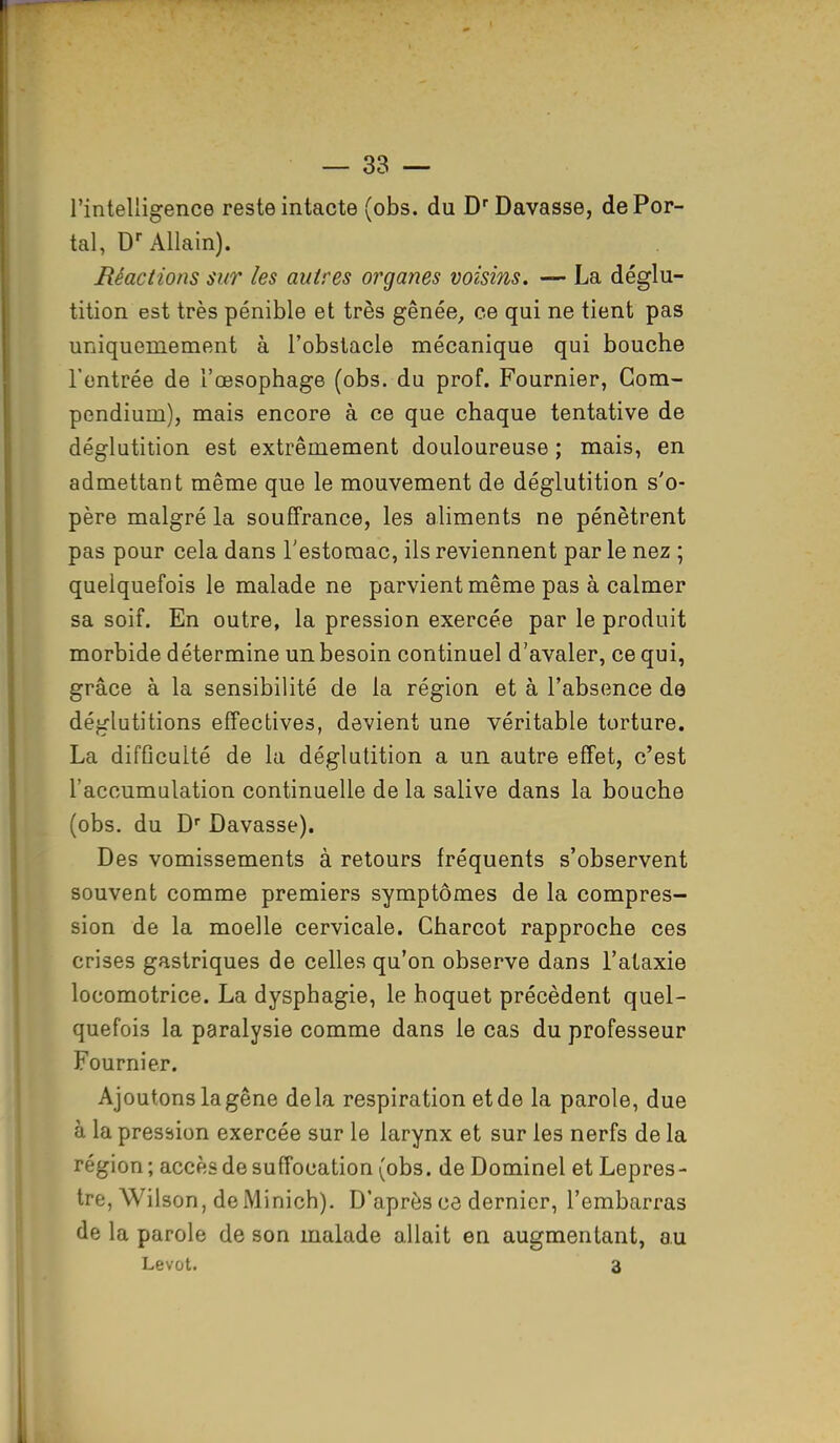l'intelligence reste intacte (obs. du DrDavasse, de Por- tai, Dr Allain). Réactions sur les autres organes voisins. — La déglu- tition est très pénible et très gênée, ce qui ne tient pas uniqueuiement à l'obstacle mécanique qui bouche l'entrée de l'œsophage (obs. du prof. Fournier, Com- pendium), mais encore à ce que chaque tentative de déglutition est extrêmement douloureuse ; mais, en admettant même que le mouvement de déglutition s'o- père malgré la souffrance, les aliments ne pénètrent pas pour cela dans l'estomac, ils reviennent par le nez ; quelquefois le malade ne parvient même pas à calmer sa soif. En outre, la pression exercée par le produit morbide détermine un besoin continuel d'avaler, ce qui, grâce à la sensibilité de la région et à l'absence de déglutitions effectives, devient une véritable torture. La difficulté de la déglutition a un autre effet, c'est l'accumulation continuelle de la salive dans la bouche (obs. du Dr Davasse). Des vomissements à retours fréquents s'observent souvent comme premiers symptômes de la compres- sion de la moelle cervicale. Charcot rapproche ces crises gastriques de celles qu'on observe dans l'ataxie locomotrice. La dysphagie, le hoquet précèdent quel- quefois la paralysie comme dans le cas du professeur Fournier. Ajoutons la gêne delà respiration et de la parole, due à la pression exercée sur le larynx et sur les nerfs de la région; accès de suffocation (obs. de Dominel et Lepres- tre, Wilson, deMinich). D'après ce dernier, l'embarras de la parole de son malade allait en augmentant, au Levot. 3