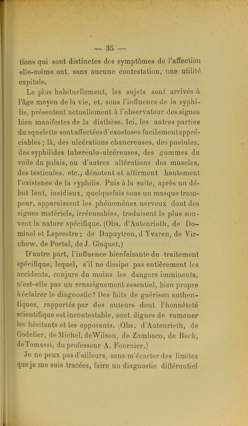 lions qui sont distinctes des symptômes de l'affection elle-même ont- sans aucune contestation, une utilité capitale. Le plus habituellement, les sujets sont arrivés à l'âge moyen de la vie, et, sous l'influence de la syphi- lis, présentent actuellement à l'observateur des signes bien manifestes de la diathèse. Ici, les autres parties du squelette sont affectées d'exostoses facilementappré- ciables ; là, des ulcérations chancreuses, des pustules, des syphilides tubereulo-ulcéreuses, des gommes dii voile du palais, ou d'autres altérations des muscles, des testicules, etc., dénotent et affirment hautement l'existence de la syphilis. Puis à la suite, après un dé- but lent, insidieux, quelquefois sous un masque trom- peur, apparaissent les phénomènes nerveux dont des signes matériels, irrécusables, traduisent le plus sou- vent la nature spécifique. (Obs. d'Autenrieth, de Do- minel et Leprestre ; de Dupuytren, d'Yvaren, de Vir- chow, de Portai, de J. Gloquet.) D'autre part, l'influence bienfaisante du traitement spécifique, lequel, s'il ne dissipe pas entièrement les accidents, conjure du moins les dangers imminents, n'est-elle pas un renseignement essentiel, bien propre à éclairer le diagnostic? Des faits de guérison authen- tiques, rapportés par des auteurs dont l'honnêteté scientifique est incontestable, sont dignes de ramener les hésitants et les opposants. ^Obs. d'Autenrieth, de Godelier, de Michel, deWilson, de Zambaco, de Beck, deTomussi, du professeur A. Fournier.) Je ne peux pas d'ailleurs, sans m'écarter des limites que je me suis tracées, faire un diagnostic difïérentiel