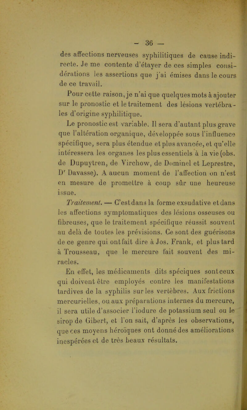 des affections nerveuses syphilitiques de cause indi- recte. Je me contente d'étayer de ces simples consi- dérations les assertions que j'ai émises dans le cours de ce travail. Pour cette raison, je n'ai que quelques mots à ajouter sur le pronostic et le traitement des lésions vertébra- les d'origine syphilitique. Le pronostic est variable. Il sera d'autant plus grave que l'altération organique, développée sous l'influence spécifique, sera plus étendue et plus avancée, et qu'elle intéressera les organes les plus essentiels à lavie(obs. de Dupuytren, de Virchow, de Dominel et Leprestre, Dr Davasse). A aucun moment de l'affection on n'est en mesure de promettre à coup sûr une heureuse issue. Traitement. — C'est dans la forme exsudative et dans les affections symptomatiques des lésions osseuses ou fibreuses, que le traitement spécifique réussit souvent au delà de toutes les prévisions. Ce sont des guérisons de ce genre qui ont fait dire à Jos. Frank, et plus tard à Trousseau, que le mercure fait souvent des mi- racles. En effet, les médicaments dits spéciques sont ceux qui doivent être employés contre les manifestations tardives de la syphilis sur les vertèbres. Aux frictions mercurielles, ou aux préparations internes du mercure, il sera utile d'associer l'iodure de potassium seul ou le sirop de Gibert, et l'on sait, d'après les observations, que ces moyens héroïques ont donné des améliorations inespérées et de très beaux résultats.