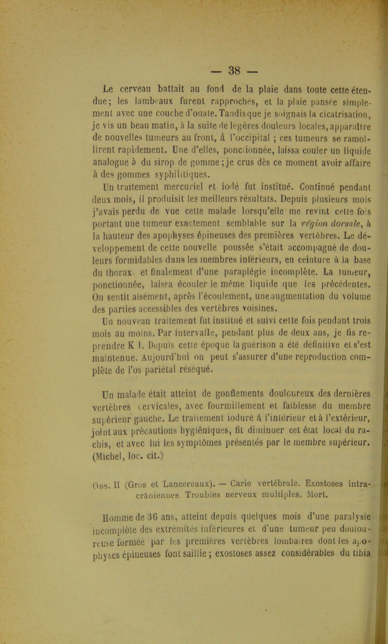Le cerveau battait au fond de la plaie dans toute cette éten- due; les larabi-aux furent rapprochés, et la plaie pansée simple- ment avec une couche d'ouate. Tandisque je soignais la cicatrisation, je vis un beau matin, à la suite de légères douleurs locales, appanltre de nouvelles tumeurs au front, à l'occipital ; ces tumeurs se ramol- lirent rapidement. Une d'elles, ponciionnée, laissa couler un liquide analogue à du sirop de gomme ; je crus dès ce moment avoir affaire à des gommes syphilitiques. Un traitement mercuriel et iodé fut institué. Continué pendant deux mois, il produisit les meilleurs résultats. Depuis plusieurs mois j'avais perdu de vue cette malade lorsqu'elle me revint cette fo s portant une tumeur exactement semblable sur la région dorsale, à la hauteur des apophyses épineuses des premières vertèbres. Le dé- veloppement de cette nouvelle poussée s'était accompagné de dou- leurs formidables dans les membres inférieurs, en ceinture à la base du thorax- et finalement d'une paraplégie incomplète. La tumeur, ponctionnée, laissa écouler le même liquide que les précédentes. On sentit aisément, après l'écoulement, une augmentation du volume des parties accessibles des vertèbres voisines. Un nouveau traitement fut institué et suivi cette fois pendant trois mois au moins. Par intervalle, pendant plus de deux ans, je fis re- prendre K I. Depuis cette époque laguérison a été définitive et s'est maintenue. Aujourd'hui on peut s'assurer d'une reproduction com- plète de l'os pariétal réséqué. Un malade était atteint de gonflements douloureux des dernières vertèbres cervicales, avec fourmillement et faiblesse du membre supérieur gauche. Le traitement ioduré à. l'intérieur et à l'extérieur, joint aux précautions hygiéniques, fit diminuer cet état local du ra- chis, et avec lui les symptômes présentés par le membre supérieur. (Michel, loc. cit.) Ods. II (Gros et Lancereaux). — Carie vertébrale. Exostoses intra- crâniennes Troubles nerveux multiples. Mort. Homme de 36 ans, atteint depuis quelques mois d'une paralysie 'incomplète des extrémités inférieures et d'une tumeur peu doulou- reuse formée par les premières vertèbres lombaires dont les apo- physes épineuses font saillie ; exostoses assez considérables du tibia