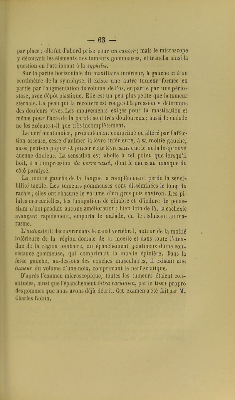 par place ; elle fut d'abord prise pour un cancer ; mais le microscope y découvrit les éléments des tumeurs gommeuses, et trancha ainsi la question en l'attribuant à la syphilis. Sur la partie horizontale du maxillaire inférieur, à gauche et à un centimètre de la symphyse, il existe une autre tumeur formée en partie par l'augmentation du volume de l'os, en partie par une pério- stose, avec dépôt plastique. Elle est un peu plus petite que la tumeur sternale. La peau qui la recouvre est rouge et lapression y détermine des douleurs vives.Les mouvements exigés pour la mastication et même pour l'acte de la parole sont très douloureux; aussi le malade ne les exécute-t-il que très incomplètement. Le nerf mentonnier, probablement comprimé ou altéré par l'affec- tion osseuse, cesse d'animer la lèvre inférieure, à sa moitié gauche; aussi peut-on piquer et pincer cette lèvre sans que le malade éprouve aucune douleur. La sensation est abolie à tel. point que lorsqu'il boit, il a l'impression du verre cassé, dont le morceau manque du côlé paralysé. La moitié gauche de la langue a complètement perdu la sensi- bilité tactile. Les tumeurs gommeuses sont disséminées le long du rachis ; elles ont chacune, le volume d'un gros pois environ. Les pi- lules mercurielles, les fumigations de cinabre et d'iodure de potas- sium n'oi:t produit aucune amélioration; bien loin de là, la cachexie avançant rapidement, emporta le malade, en le réduisant au ma- rasme. L'autopsie fit découvrirdans le canal vertébral, autour de la moitié inférieure de la région dorsale de la moelle et dans toute l'éten- due de la région lombaire, un épanchement gélatineux d'une con- sistance gommeuse, qui comprimait la moelle épinière. Dans la fesse gauche, au-dessous des couches musculaires, il existait une tumeur du volume d'une noix, comprimant le nerf sciatique. D'après l'examen microscopique, toutes les tumeurs étaient con- stituées, ainsi que Vépauchemeal intra rachidien, parle tissu propre des gommes que nous avons déjà décrit. Cet examen a été fait par M. Charles Robin.