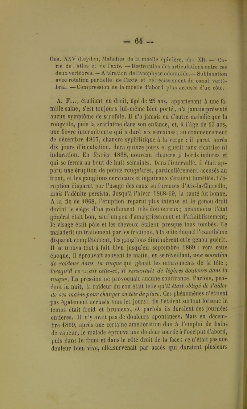 Obs. XXV (LéydôtJ, Maladies de la moelle épinière, obs. XI). — Ca- rie de l'atlas et de l'axis. —Destruction des articulations entre ces deux vertèbres. — Altération de l'apophyse odontoïde.— Subluxation avec rotation partielle de l'axis et rétrécissement du canal verté- bral. — Compression de la moelle d'abord plus accusée d'un côté. A. F..., étudiant en droit, âgé de 25 ans, appartenant à une fa- mille saine, s'est toujours lui-même bien porté, n'a jamais présenté aucun symptôme de scrofule. Il n'a jamais eu d'autre maladie que la rougeole, puis la scarlatine dans son enfance, et, à l'âge de 13 ans, une fièvre intermittente qui a duré six semaines; au commencement de décembre 1867, chancre syphilitique à la verge : il parut après dix jours d'incubation, dura quinze jours et guérit sans cicatrice ni induration. En février 1868, nouveau chancre sà bords indurés et qui se ferma au bout de huit semaines. Dans l'intervalle, il était ap- paru une éruption de points rougeâtres, particulièrement accusés au front, et les ganglions cervicaux et inguinaux s'étaient tuméfiés. L'é- ruption disparut par l'usage des eaux sulfureuses d'Aix-la-Chapelle, mais l'adénite persista. Jusqu'à l'hiver 1868-69, la santé fut bonne. A la fin de 1868, l'éruption reparut plus intense et .le genou droit devint le siège d'un gonflement très douloureux; néanmoins l'état général était bon, sauf un peu d'amaigrissement et d'affaiblissement; le visage était pâle et les cheveux étaient presque tous tombés. Le maladefit un traitement par les frictions, à la suite duquel l'exanthème disparut complètement, les ganglions diminuèrent et le genou guérit. Il se trouva tout à fait bien jusqu'en septembre 1869 : vers cette époque, il éprouvait souvent le matin, en se réveillant, une sensation de roideur dans la nuque qui gênait les mouvements de la tête ; lorsqu'il re rMCCit celle-ci, il ressentait de légères douleurs dans la nuque, La pression ne provoquait aucune souffrance. Parfois, pen- dant ia nuit, la roideur du cou était telle qu'eV était obligé de s'aider de ses mains pour changer sa tête déplace. Ces phénomènes n'étaient pas également accusés tous les jours; ils l'étaient surtout lorsque le temps était froid et brumeux, et parfois ils duraient des journées entières. Il n'y avait pas de douleurs spontanées. Mais en décem- bre 1869, après une certaine amélioration due à l'emploi de bains de vapeur, le malade éprouva une douleur sourde à l'occiput d'abord, puis dans le front et dans le côté droit de la face : ce n'était pas une douleur bien vive, elle.survenait par accès qui duraient plusieurs