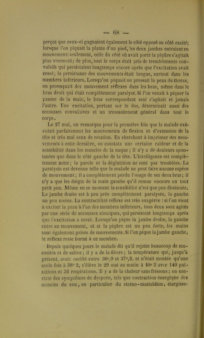 perçut que ceux-ci gagnaient également le côté opposé au côté excité; lorsque l'on piquait la plante d'un pied, les deux jambes entraient en mouvement: seulement, celle du côté où avait porté la piqûre s'agitait plus vivement; de plus, tout le corps était pris de tremblements con- vulsifs qui persistaient longtemps encore après que l'excitation avait cessé; la persistance des mouvements était longue, surtout dans les membres inférieurs. Lorsqu'on piquait ou pressait la peau du thorax, on provoquait des mouvement réflexes dans les bras, même dans le bras droit qui était complètement paralysé. Si l'on venait à piquer la paume de la main, le bras correspondant seul s'agitait et jamais l'autre. Une excitation, portant sur le dos, déterminait aussi des secousses convulsives et un tressautement général dans tout le corps. Le 27 mai, on remarqua pour la première fois que le malade exé- cutait parfaitement les mouvements de flexion et d'extension de la tête et très mal ceux de rotation. En cherchant à imprimer des mou- vements à cette dernière, on constata une certaine raideur et de la sensibilité dans les muscles de la nuque ; il n'y a de douleurs spon- tanées que dans le côté gauche de la tête. L'intelligence est complè- tement nette; la parole et la déglutition ne sont pas troublées. La paralysie est devenue telle que le malade ne peut faire aucune espèce de mouvement ; il a complètement perdu l'usage de ses deux bras ; il n'y a que les doigts de la main gauche qu'il remue enccore un tout petit peu. Même en ce moment la sensibilité n'est que peu diminuée. La jambe droite est à peu près complètement paralysée, la gauche un peu moins. La contractilité réflexe est très exagérée : si l'on vient à exciter la peau à l'un des membres inférieurs, tous deux sont agités par une série de secousses cloniques, qui persistent longtemps après que l'excitation a cessé. Lorsqu'on pique la jambe droite, la gauche entre en mouvement, et si la piqûre est un peu forte, les mains sont également prises de mouvements. Si l'on pique la jambe gauche, le réflexe reste borné à ce membre. Depuis quelques jours le malade dit qu'il rejette beaucoup de mu- cosités et de salive; il y a de la fièvre; la température qui, jusqu'à présent, avait oscillé entre 36u,9 et 37°,2, et n'était montée qu'une seule fois à 38° 2, s'élève le 29 mai au matin a 10° 2 avec 140 pul- sations et 32 respirations. II y a de la chaleur sans frissons ; on con- state des symptômes de dyspnée, tels que contraction énergiqne des muscles du cou, en particulier du sterno-mastoïdien, élargisse-