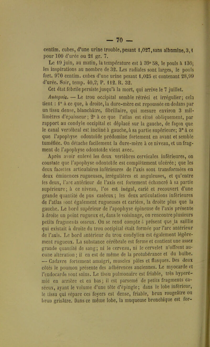 centim. cubes, d'une urine trouble,pesant 1,027,sans albumine, 3,1 pour 100 d'urée ou 21 gr. 7. Le 19 juin, au matin, la température est à 39° 58, le pouls à 136; les inspirations au nombre de 32. Les radiales sont larges, le pouls fort. 970 centim. cubes d'une urine pesant 1,025 et contenant 28,99 d'urée. Soir, temp. 40,2, P. H2. R. 32. Cet état fébrile persiste jusqu'à la mort, qui arrive le 7 juillet. Autopsie. — Le trou occipital semble rétréci et irrégulier; cela tient : 1° à ce que, à droite, la dure-mère est repoussée en dedans par un tissu dense, blanchâtre, fibrillaire, qui mesure environ 3 mil- limètres d'épaisseur; 2° à ce que l'atlas est situé obliquement, par rapport au condyle occipital et déplacé sur la gauche, de façon que le canal vertébral est incliné à gauche, à sa partie supérieure; 3° à ce que l'apophyse odontoïde prédomine fortement en avant et semble tuméfiée. On détache facilement la dure-mère à ce niveau, et un frag- ment de l'apophyse odontoïde vient avec. Après avoir enlevé les deux vertèbres cervicales inférieures, on coustate que l'apophyse odontoïde est complètement ulcérée; que les deux faoeltes articulaires inférieures de l'axis sont transformées en deux éminences rugueuses, irrégulières et anguleuses, et qu'entre les deux, l'arc antérieur de l'axis est fortement échancré à sa partie supérieure; à ce niveau, l'os est inégal, carié et recouvert d'une grande quantité de pus caséeux; les deux articulations inférieures de l'atlas ; ont également rugueuses et cariées, la droite plus que la gauche. Le bord supérieur de l'apophyse épineuse de l'axis présente à droite un point rugueux et, dans le voisinage, on rencontre plusieurs petits fragments osseux. On se rend compte & présent que Ja saillie qui existait à droite du trou occipital était formée par l'arc antérieur de l'axis. Le bord antérieur du trou condylien est également légère- ment rugueux. La substance cérébrale est ferme et contient une assez grande quantité de sang; ni le cerveau, ni le cervelet n'offrent au- cune altération ; il en est de même de la protubérance et du bulbe. — Cadavre fortement amaigri, muscles pâles et flasques. Des deux côtés le poumon présente des adhérences anciennes. Le myocarde et l'endocarde sont sains. Le tissu pulmonaire est friable, très hyperé- mié en arrière et en bas; il est parsemé de petits fragments ca- séeux, ayant le volume d'une tête d'épingle; dans le lobe inférieur, le tissu qui sépare ces foyers est dense, friable, brun rougeâtre ou bruu grisâtre. Dans ce même lobe, la muqueuse bronchique est for-