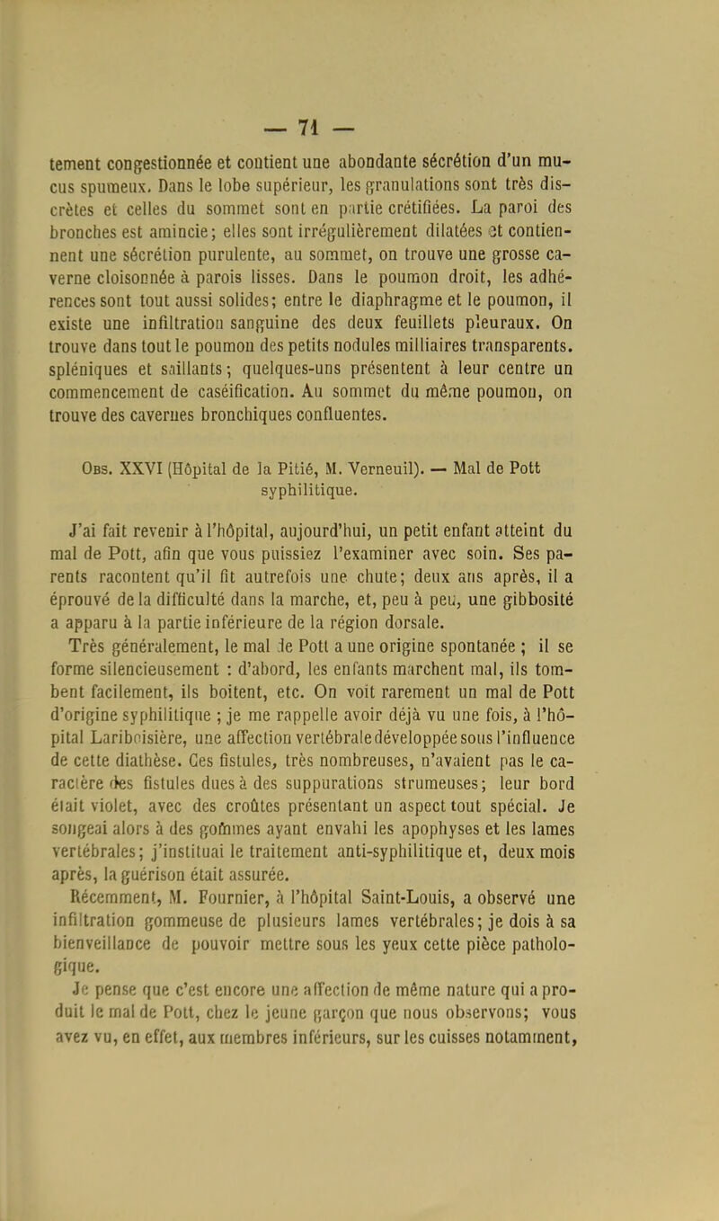 tement congestionnée et contient une abondante sécrétion d'un mu- cus spumeux. Dans le lobe supérieur, les granulations sont très dis- crètes et celles du sommet sont en partie crétifiées. La paroi des bronches est amincie; elles sont irrégulièrement dilatées et contien- nent une sécrétion purulente, au sommet, on trouve une grosse ca- verne cloisonnée à parois lisses. Dans le poumon droit, les adhé- rences sont tout aussi solides; entre le diaphragme et le poumon, il existe une infiltration sanguine des deux feuillets pleuraux. On trouve dans tout le poumon des petits nodules milliaires transparents, spléniques et saillants; quelques-uns présentent à leur centre un commencement de caséification. Au sommet du môme poumon, on trouve des cavernes bronchiques confluentes. Obs. XXVI (Hôpital de la Pitié, M. Verneuîl). — Mal de Pott syphilitique. J'ai fait revenir à l'hôpital, aujourd'hui, un petit enfant atteint du mal de Pott, afin que vous puissiez l'examiner avec soin. Ses pa- rents racontent qu'il fit autrefois une chute; deux ans après, il a éprouvé de la difficulté dans la marche, et, peu à peu, une gibbosité a apparu à la partie inférieure de la région dorsale. Très généralement, le mal .le Pott a une origine spontanée ; il se forme silencieusement : d'abord, les enfants marchent mal, ils tom- bent facilement, ils boitent, etc. On voit rarement un mal de Pott d'origine syphilitique ; je me rappelle avoir déjà vu une fois, à l'hô- pital Lariboisière, une affection verlébrale développée sous l'influence de cette diathèse. Ces fistules, très nombreuses, n'avaient pas le ca- racière fies fistules dues à des suppurations strumeuses; leur bord élait violet, avec des croûtes présentant un aspect tout spécial. Je songeai alors à des gommes ayant envahi les apophyses et les lames vertébrales; j'instituai le traitement anti-syphilitique et, deux mois après, laguérison était assurée. Récemment, M. Fournier, à l'hôpital Saint-Louis, a observé une infiltration gommeuse de plusieurs lames vertébrales; je dois à sa bienveillance de pouvoir mettre sous les yeux cette pièce patholo- gique. Je pense que c'est encore une affection de môme nature qui a pro- duit le mal de Pott, chez le jeune garçon que nous observons; vous avez vu, en effet, aux membres inférieurs, sur les cuisses notamment,