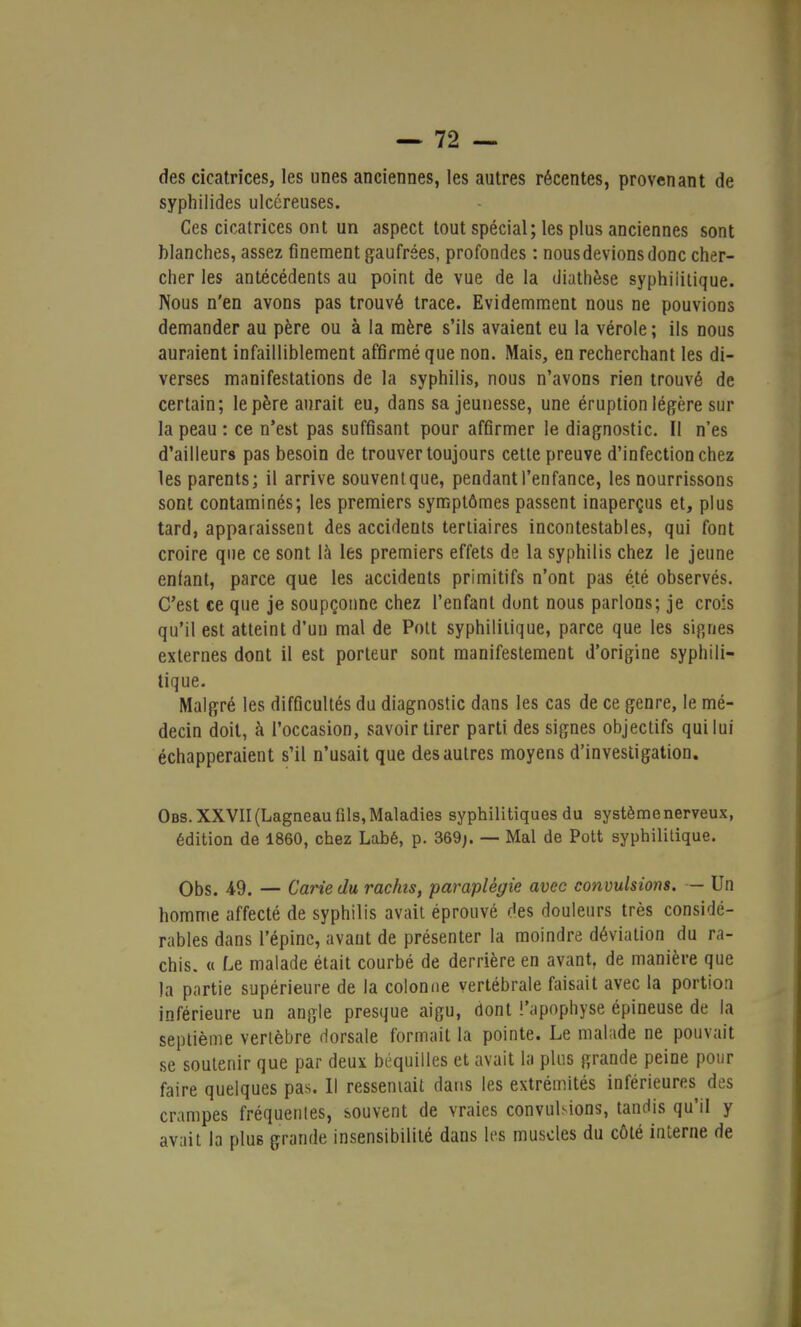 des cicatrices, les unes anciennes, les autres récentes, provenant de syphilides ulcéreuses. Ces cicatrices ont un aspect tout spécial; les plus anciennes sont blanches, assez finement gaufrées, profondes : nous devions donc cher- cher les antécédents au point de vue de la diathèse syphiiitique. Nous n'en avons pas trouvé trace. Evidemment nous ne pouvions demander au père ou à la mère s'ils avaient eu la vérole; ils nous auraient infailliblement affirmé que non. Mais, en recherchant les di- verses manifestations de la syphilis, nous n'avons rien trouvé de certain; le père aurait eu, dans sa jeunesse, une éruption légère sur la peau : ce n'est pas suffisant pour affirmer le diagnostic. Il n'es d'ailleurs pas besoin de trouver toujours cette preuve d'infection chez les parents; il arrive souventque, pendant l'enfance, les nourrissons sont contaminés; les premiers symptômes passent inaperçus et, plus tard, apparaissent des accidents tertiaires incontestables, qui font croire que ce sont là les premiers effets de la syphilis chez le jeune enfant, parce que les accidents primitifs n'ont pas été observés. C'est ce que je soupçonne chez l'enfant dunt nous parlons; je crois qu'il est atteint d'un mal de Pott syphilitique, parce que les signes externes dont il est porteur sont manifestement d'origine syphili- tique. Malgré les difficultés du diagnostic dans les cas de ce genre, le mé- decin doit, à l'occasion, savoir tirer parti des signes objectifs qui lui échapperaient s'il n'usait que des autres moyens d'investigation. Obs. XXVII (Lagneau fils, Maladies syphilitiques du système nerveux, édition de 1860, chez Labé, p. 369;. — Mal de Pott syphilitique. Obs. 49. — Carie du rachis, paraplégie avec convulsions. — Un homme affecté de syphilis avait éprouvé des douleurs très considé- rables dans l'épine, avant de présenter la moindre déviation du ra- chis. « Le malade était courbé de derrière en avant, de manière que )a partie supérieure de la colonne vertébrale faisait avec la portion inférieure un angle presque aigu, dont l'apophyse épineuse de la septième vertèbre dorsale formait la pointe. Le malade ne pouvait se soutenir que par deux béquilles et avait la plus grande peine pour faire quelques pas. Il ressemait dans les extrémités inférieures des crampes fréquentes, souvent de vraies convulsions, tandis qu'il y avait la plus grande insensibilité dans les muscles du côté interne de