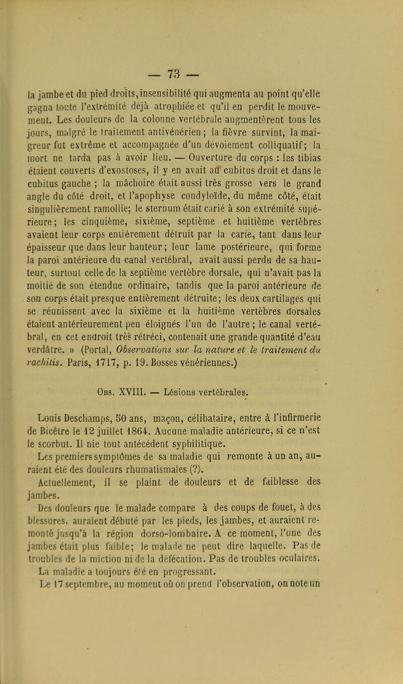 la jambe et du pied droits,insensibilité qui augmenta au point qu'elle gagna toute l'extrémité déjà atrophiée et qu'il en perdit le mouve- ment. Les douleurs de la colonne vertébrale augmentèrent tous les jours, malgré le traitement antivénérien ; la fièvre survint, la mai- greur fut extrême et accompagnée d'un dévoiement colliquatif; la mort ne tarda pas à avoir lieu. — Ouverture du corps : les tibias étaient couverts d'exostoses, il y en avait atf cubitus droit et dans le cubitus gauche ; la mâchoire était aussi très grosse vers le grand angle du côté droit, et l'apophyse condyloïde, du même côté, était singulièrement ramollie; le sternum était carié à son extrémité supé- rieure; les cinquième, sixième, septième et huitième vertèbres avaient leur corps entièrement détruit par la carie, tant dans leur épaisseur que dans leur hauteur; leur lame postérieure, qui forme la paroi antérieure du canal vertébral, avait aussi perdu de sa hau- teur, surtout celle de la septième vertèbre dorsale, qui n'avait pas la moitié de son étendue ordinaire, tandis que la paroi antérieure de son corps était presque entièrement détruite; les deux cartilages qui se réunissent avec la sixième et la huitième vertèbres dorsales étaient antérieurement peu éloignés l'un de l'autre ; le canal verté- bral, en cet endroit très rétréci, contenait une grande quantité d'eau verdàtre. » (Portai, Observations sur la nature et le traitement du rackitis. Paris, 4717, p. 19. Bosses vénériennes.) Obs. XVIII. — Lésions vertébrales. Louis Deschamps, 50 ans, maçon, célibataire, entre à l'infirmerie de Bicêtre le 12 juillet 4864. Aucune maladie antérieure, si ce n'est le scorbut. Il nie tout antécédent syphilitique. Les premierssymplômes de sa maladie qui remonte à un an, au- raient été des douleurs rhumatismales (?). Actuellement, il se plaint de douleurs et de faiblesse des jambes. Des douleurs que le malade compare à des coups de fouet, à des blessures, auraient débuté par les pieds, les jambes, et auraient re- monté jusqu'à la région dorso-lombaire. A ce moment, l'une des jambes était plus faible; le malade ne peut dire laquelle. Pas de troubles de la miction ni de la défécation. Pas de troubles oculaires. La maladie a toujours été en progressant. Le 17 septembre, au moment où on prend l'observation, on note un