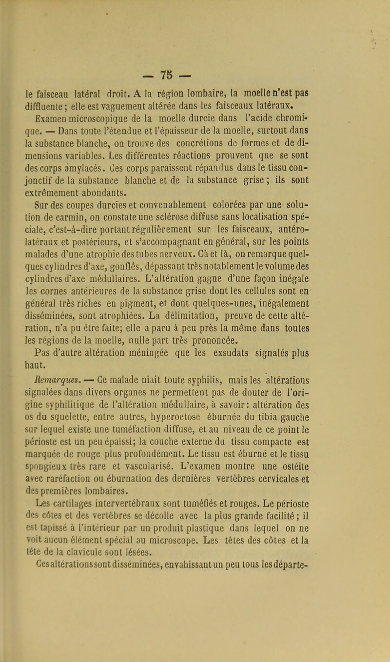 le faisceau latéral droit. A la région lombaire, la moelle n'est pas diffluente ; elle est vaguement altérée dans les faisceaux latéraux. Examen microscopique de la moelle durcie dans l'acide chromi- que. — Dans toute l'étendue et l'épaisseur de la moelle, surtout dans la substance blanche, on trouve des concrétions de formes et de di- mensions variables. Les différentes réactions prouvent que se sont des corps amylacés. Ces corps paraissent répandus dans le tissu con- jonctif de la substance blanche et de la substance grise ; ils sont extrêmement abondants. Sur des coupes durcies et convenablement colorées par une solu- tion de carmin, on constate une sclérose diffuse sans localisation spé- ciale, c'est-à-dire portant régulièrement sur les faisceaux, antéro- latéraux et postérieurs, et s'accompagnant en général, sur les points malades d'une atrophie des tubes nerveux. Gà et là, on remarque quel- ques cylindres d'axe, gonflés, dépassant très notablement le volume des cylindres d'axe médullaires. L'altération gagne d'une façon inégale les cornes antérieures de la substance grise dont les cellules sont en général très riches en pigment, et dont quelques-unes, inégalement disséminées, sont atrophiées. La délimitation, preuve de cette alté- ration, n'a pu être faite; elle a paru à peu près la même dans toutes les régions de la moelle, nulle part très prononcée. Pas d'autre altération méningée que les exsudats signalés plus haut. Remarques. — Ce malade niait toute syphilis, mais les altérations signalées dans divers organes ne permettent pas de douter de l'ori- gine syphilitique de l'altération médullaire, à savoir: altération des os du squelette, entre autres, hyperoetose éburnée du tibia gauche sur lequel existe une tuméfaction diffuse, et au niveau de ce point le périoste est un peu épaissi; la couche externe du tissu compacte est marquée de rouge plus profondément. Le tissu est éburné et le tissu spongieux très rare et vascularisé. L'examen montre une ostéite avec raréfaction ou éburnation des dernières vertèbres cervicales et des premières lombaires. Les cartilages intervertébraux sont tuméfiés et rouges. Le périoste des côtes et des vertèbres se décolle avec la plus grande facilité ; il est tapissé à l'intérieur par un produit plastique dans lequel on ne voit aucun élément spécial au microscope. Les têtes des côtes et la tête de la clavicule sont lésées. Gesaltérationssont disséminées, envahissant un peu tous lesdéparte-