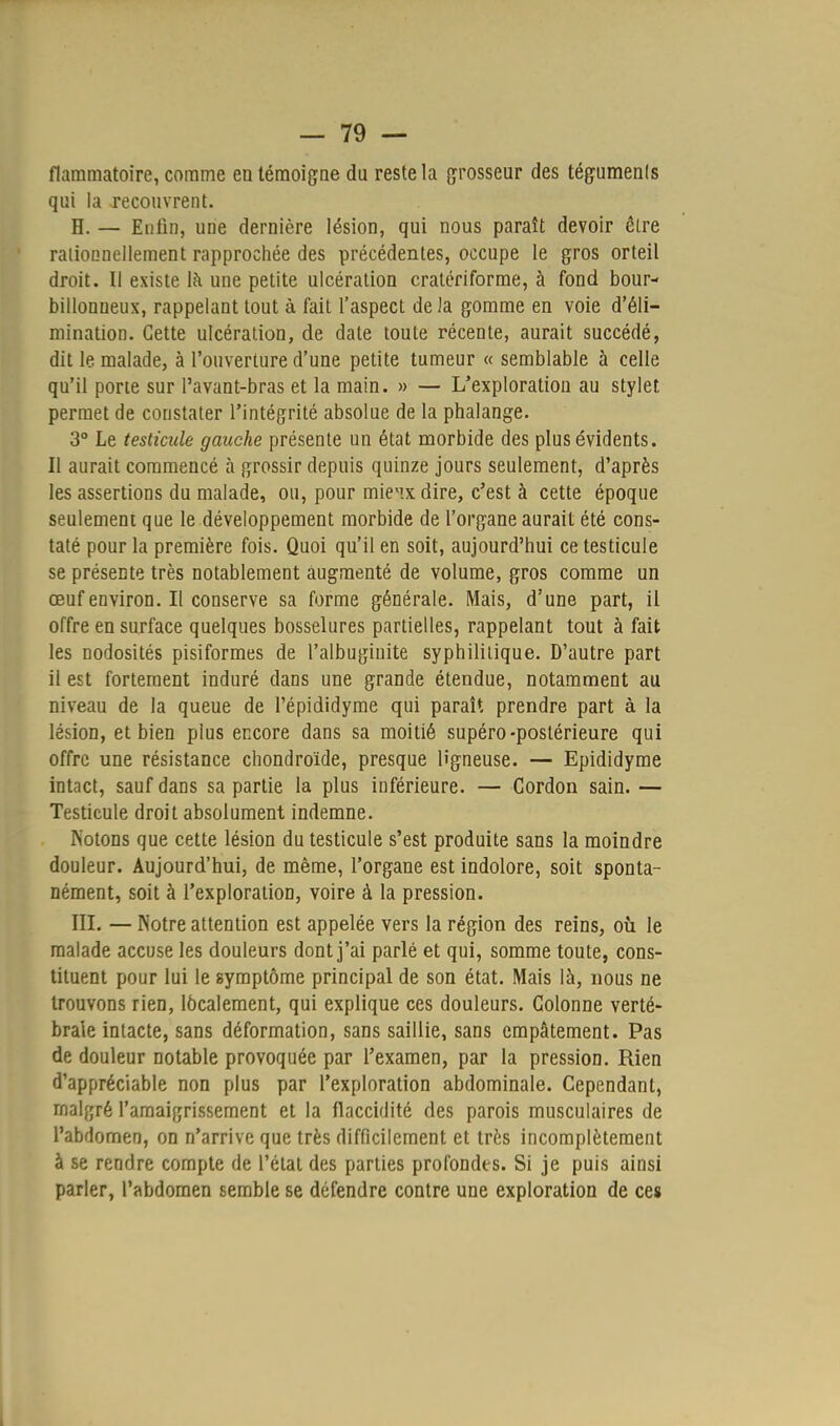 flammatoire, comme en témoigne du reste la grosseur des téguments qui la recouvrent. H. — Enfin, une dernière lésion, qui nous paraît devoir être rationnellement rapprochée des précédentes, occupe le gros orteil droit. Il existe là une petite ulcération cratériforme, à fond bour- billonueux, rappelant tout à fait l'aspect de la gomme en voie d'éli- mination. Cette ulcération, de date toute récente, aurait succédé, dit le malade, à l'ouverture d'une petite tumeur « semblable à celle qu'il porie sur Pavant-bras et la main. » — L'exploration au stylet permet de constater l'intégrité absolue de la phalange. 3° Le testicule gauche présente un état morbide des plus évidents. Il aurait commencé à grossir depuis quinze jours seulement, d'après les assertions du malade, ou, pour mieiix dire, c'est à cette époque seulement que le développement morbide de l'organe aurait été cons- taté pour la première fois. Quoi qu'il en soit, aujourd'hui ce testicule se présente très notablement augmenté de volume, gros comme un œuf environ. Il conserve sa forme générale. Mais, d'une part, il offre en surface quelques bosselures partielles, rappelant tout à fait les nodosités pisiformes de l'albuginite syphilitique. D'autre part il est fortement induré dans une grande étendue, notamment au niveau de la queue de l'épididyme qui paraît prendre part à la lésion, et bien plus encore dans sa moitié supéro-postérieure qui offre une résistance chondroïde, presque ligneuse. — Epididyme intact, sauf dans sa partie la plus inférieure. — Cordon sain. — Testicule droit absolument indemne. Notons que cette lésion du testicule s'est produite sans la moindre douleur. Aujourd'hui, de même, l'organe est indolore, soit sponta- nément, soit à l'exploration, voire à la pression. III. — Notre attention est appelée vers la région des reins, où le malade accuse les douleurs dont j'ai parlé et qui, somme toute, cons- tituent pour lui le symptôme principal de son état. Mais là, nous ne trouvons rien, localement, qui explique ces douleurs. Colonne verté- brale intacte, sans déformation, sans saillie, sans empâtement. Pas de douleur notable provoquée par l'examen, par la pression. Rien d'appréciable non plus par l'exploration abdominale. Cependant, malgré l'amaigrissement et la flaccidité des parois musculaires de l'abdomen, on n'arrive que très difficilement et très incomplètement à se rendre compte de l'état des parties profondes. Si je puis ainsi parler, l'abdomen semble se défendre contre une exploration de ces