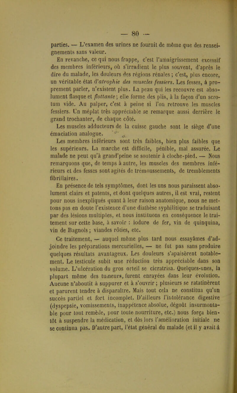 parties. — L'examen des urines ne fournit de même que des rensei- gnements sans valeur. En revanche, ce qui nous frappe, c'est l'amaigrissement excessif des membres inférieurs, où s'irradient le plus souvent, d'après le dire du malade, les douleurs des régions rénales; c'est, plus encore, un véritable état d'atrophie des muscles fessiers. Les fesses, à pro- prement parler, n'existent plus. La peau qui les recouvre est abso- lument flasque et flottante; elle forme des plis, à la façon d'un scro- tum vide. Au palper, c'est à peine si l'on retrouve les muscles fessiers. Un méplat très appréciable se remarque aussi derrière le grand trochanter, de chaque côté. Les muscles adducteurs de la cuisse gauche sont le siège d'une émaciation analogue. Les membres inférieurs sont très faibles, bien plus faibles que les supérieurs. La marche est difficile, pénible, mal assurée. Le malade ne peut qu'à grand'peine se soutenir à cloche-pied. — Nous remarquons que, de temps à autre, les muscles des membres infé- rieurs et des fesses sontagilés de trémoussements, de tremblements fibrillaires. En présence de tels symptômes, dont les uns nous paraissent abso- lument clairs et patents, et dont quelques autres, il est vrai, restent pour nous inexpliqués quant à leur raison anatomique, nous ne met- tons pas en doute l'existence d'une diathèse syphilitique se traduisant par des lésions multiples, et nous instituons en conséquence le trai- tement sur cette base, à savoir : iodure de fer, vin de quinquina, vin de Bagnols ; viandes rôties, etc. Ce traitement, — auquel même plus tard nous essayâmes d'ad- joindre les préparations mercurielles, — ne fut pas sans produire quelques résultats avantageux. Les douleurs s'apaisèrent notable- ment. Le testicule subit une réduction très appréciable dans son volume. L'ulcération du gros orteil se cicratrisa. Quelques-unes, la plupart même des tumeurs, furent enrayées dans leur évolution. Aucune n'aboutit à suppurer et à s'ouvrir ; plusieurs se ratatinèrent et parurent tendre à disparaître. Mais tout cela ne constitua qu'un succès partiel et fort incomplet. D'ailleurs l'intolérance digestive (dyspepsie, vomissements, inappétence absolue, dégoût insurmonta- ble pour tout remède, pour toute nourriture, etc.) nous força bien- tôt à suspendre la médication, et dès lors l'amélioration initiale ne se continua pas. D'autre part, l'état général du malade (et il y avait à