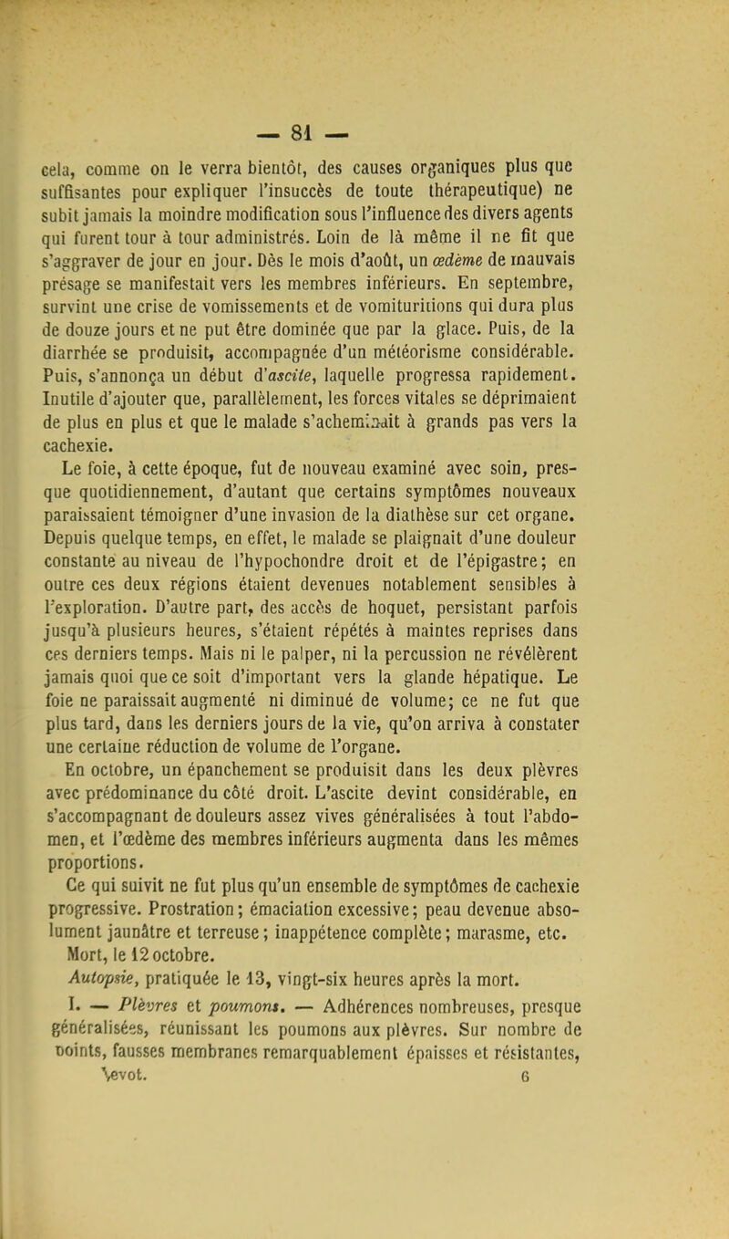 cela, comme on le verra bientôt, des causes organiques plus que suffisantes pour expliquer l'insuccès de toute thérapeutique) ne subit jamais la moindre modification sous l'influence des divers agents qui furent tour à tour administrés. Loin de là même il ne fit que s'aggraver de jour en jour. Dès le mois d'août, un œdème de mauvais présage se manifestait vers les membres inférieurs. En septembre, survint une crise de vomissements et de vomituriiions qui dura plus de douze jours et ne put être dominée que par la glace. Puis, de la diarrhée se produisit, accompagnée d'un météorisme considérable. Puis, s'annonça un début d'ascite, laquelle progressa rapidement. Inutile d'ajouter que, parallèlement, les forces vitales se déprimaient de plus en plus et que le malade s'acheminait à grands pas vers la cachexie. Le foie, à cette époque, fut de nouveau examiné avec soin, pres- que quotidiennement, d'autant que certains symptômes nouveaux paraissaient témoigner d'une invasion de la diathèse sur cet organe. Depuis quelque temps, en effet, le malade se plaignait d'une douleur constante au niveau de l'hypochondre droit et de l'épigastre; en outre ces deux régions étaient devenues notablement sensibles à l'exploration. D'autre part, des accès de hoquet, persistant parfois jusqu'à plusieurs heures, s'étaient répétés à maintes reprises dans ces derniers temps. Mais ni le palper, ni la percussion ne révélèrent jamais quoi que ce soit d'important vers la glande hépatique. Le foie ne paraissait augmenté ni diminué de volume; ce ne fut que plus tard, dans les derniers jours de la vie, qu'on arriva à constater une certaine réduction de volume de l'organe. En octobre, un épanchement se produisit dans les deux plèvres avec prédominance du côté droit. L'ascite devint considérable, en s'accompagnant de douleurs assez vives généralisées à tout l'abdo- men, et l'œdème des membres inférieurs augmenta dans les mêmes proportions. Ce qui suivit ne fut plus qu'un ensemble de symptômes de cachexie progressive. Prostration; émaciation excessive; peau devenue abso- lument jaunâtre et terreuse; inappétence complète; marasme, etc. Mort, le 12 octobre. Autopsie, pratiquée le 13, vingt-six heures après la mort. L — Plèvres et poumons. — Adhérences nombreuses, presque généralisées, réunissant les poumons aux plèvres. Sur nombre de Doints, fausses membranes remarquablement épaisses et résistantes, \evot. 6