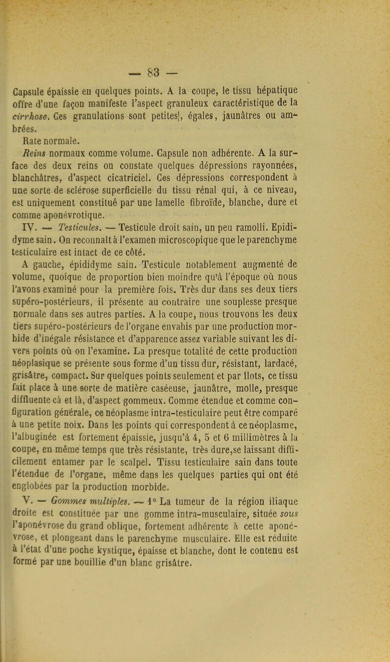 Capsule épaissie eu quelques points. A la coupe, le tissu hépatique offre d'une façon manifeste l'aspect granuleux caractéristique de la cirrhose. Ces granulations sont petites,1, égales, jaunâtres ou am- brées. Rate normale. Reins normaux comme volume. Capsule non adhérente. A la sur- face des deux reins on constate quelques dépressions rayonnées, blanchâtres, d'aspect cicatriciel. Ces dépressions correspondent à une sorte de sclérose superficielle du tissu rénal qui, à ce niveau, est uniquement constitué par une lamelle fibroïde, blanche, dure et comme aponévrotique. IV. — Testicules. — Testicule droit sain, un peu ramolli. Epidi- dyme sain. On reconnaît à l'examen microscopique que le parenchyme testiculaire est intact de ce côté. A gauche, épididyme sain. Testicule notablement augmenté de volume, quoique de proportion bien moindre qu'à l'époque où nous l'avons examiné pour la première fois. Très dur dans ses deux tiers supéro-postérieurs, il présente au contraire une souplesse presque normale dans ses autres parties. A la coupe, nous trouvons les deux tiers supéro-postérieurs de l'organe envahis par une production mor- bide d'inégale résistance et d'apparence assez variable suivant les di- vers points où on l'examine. La presque totalité de cette production néoplasique se présente sous forme d'un tissu dur, résistant, lardacé, grisâtre, compact. Sur quelques points seulement et par îlots, ce tissu fait place à une sorte de matière caséeuse, jaunâtre, molle, presque diffluente cà et là, d'aspect gommeux. Comme étendue et comme con- figuration générale, ce néoplasme intra-testiculaire peut être comparé à une petite noix. Dans les points qui correspondent à ce néoplasme, l'albuginée est fortement épaissie, jusqu'à 4, 5 et 6 millimètres à la coupe, en même temps que très résistante, très dure,se laissant diffi- cilement entamer par le scalpel. Tissu testiculaire sain dans toute l'étendue de l'organe, même dans les quelques parties qui ont été englobées par la production morbide. V. — Gommes multiples. — i° La tumeur de la région iliaque droite est constituée par une gomme intra-musculaire, située sous l'aponévrose du grand oblique, fortement adhérente à cette aponé- vrose, et plongeant dans le parenchyme musculaire. Elle est réduite à l'état d'une poche kystique, épaisse et blanche, dont le contenu est formé par une bouillie d'un blanc grisâtre.