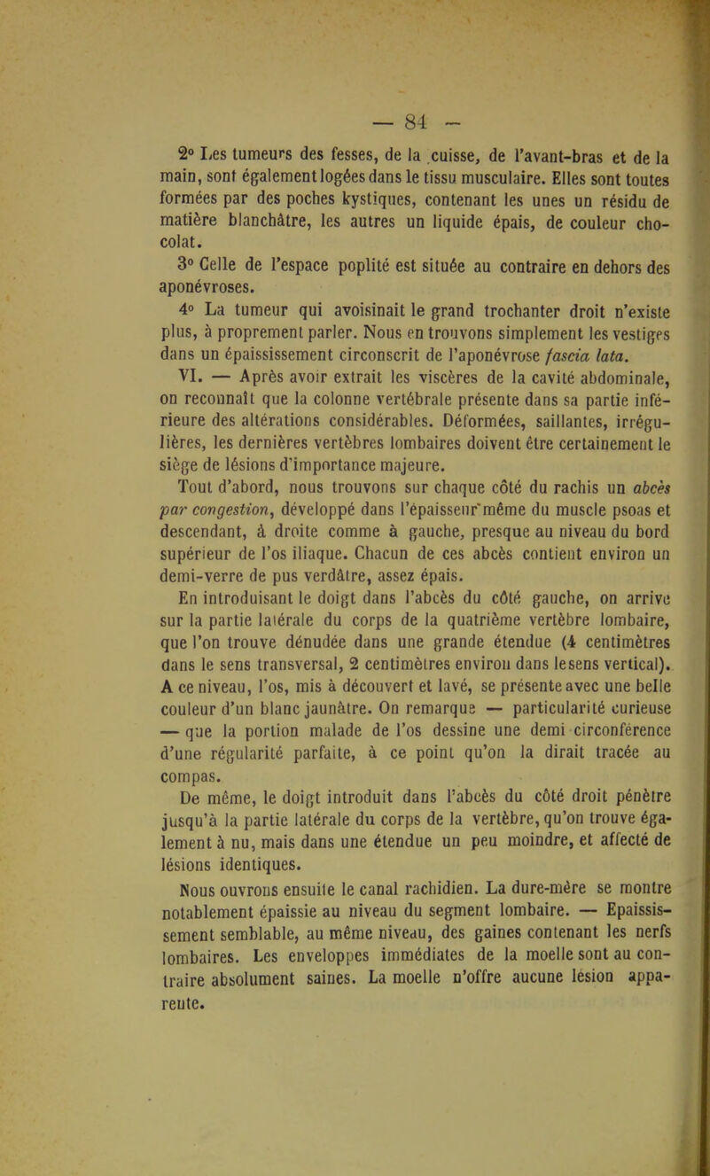 2° Les tumeurs des fesses, de la .cuisse, de l'avant-bras et de la main, sont également logées dans le tissu musculaire. Elles sont toutes formées par des poches kystiques, contenant les unes un résidu de matière blanchâtre, les autres un liquide épais, de couleur cho- colat. 3° Celle de l'espace poplité est située au contraire en dehors des aponévroses. 4° La tumeur qui avoisinait le grand trochanter droit n'existe plus, à proprement parler. Nous en trouvons simplement les vestiges dans un épaississement circonscrit de l'aponévrose fascia lata. VI. — Après avoir extrait les viscères de la cavité abdominale, on reconnaît que la colonne vertébrale présente dans sa partie infé- rieure des altérations considérables. Déformées, saillantes, irrégu- lières, les dernières vertèbres lombaires doivent être certainement le siège de lésions d'importance majeure. Tout d'abord, nous trouvons sur chaque côté du rachis un abcès par congestion, développé dans l'épaisseur'même du muscle psoas et descendant, à droite comme à gauche, presque au niveau du bord supérieur de l'os iliaque. Chacun de ces abcès contient environ un demi-verre de pus verdâtre, assez épais. En introduisant le doigt dans l'abcès du côté gauche, on arrive sur la partie latérale du corps de la quatrième vertèbre lombaire, que l'on trouve dénudée dans une grande étendue (4 centimètres dans le sens transversal, 2 centimètres environ dans lesens vertical). A ce niveau, l'os, mis à découvert et lavé, se présente avec une belle couleur d'un blanc jaunâtre. On remarque — particularité curieuse — que la portion malade de l'os dessine une demi circonférence d'une régularité parfaite, à ce poinl qu'on la dirait tracée au compas. De même, le doigt introduit dans l'abcès du côté droit pénètre jusqu'à la partie latérale du corps de la vertèbre, qu'on trouve éga- lement à nu, mais dans une étendue un peu moindre, et affecté de lésions identiques. Nous ouvrons ensuite le canal rachidien. La dure-mére se montre notablement épaissie au niveau du segment lombaire. — Epaissis- sement semblable, au même niveau, des gaines contenant les nerfs lombaires. Les enveloppes immédiates de la moelle sont au con- traire absolument saines. La moelle n'offre aucune lésion appa- rente.