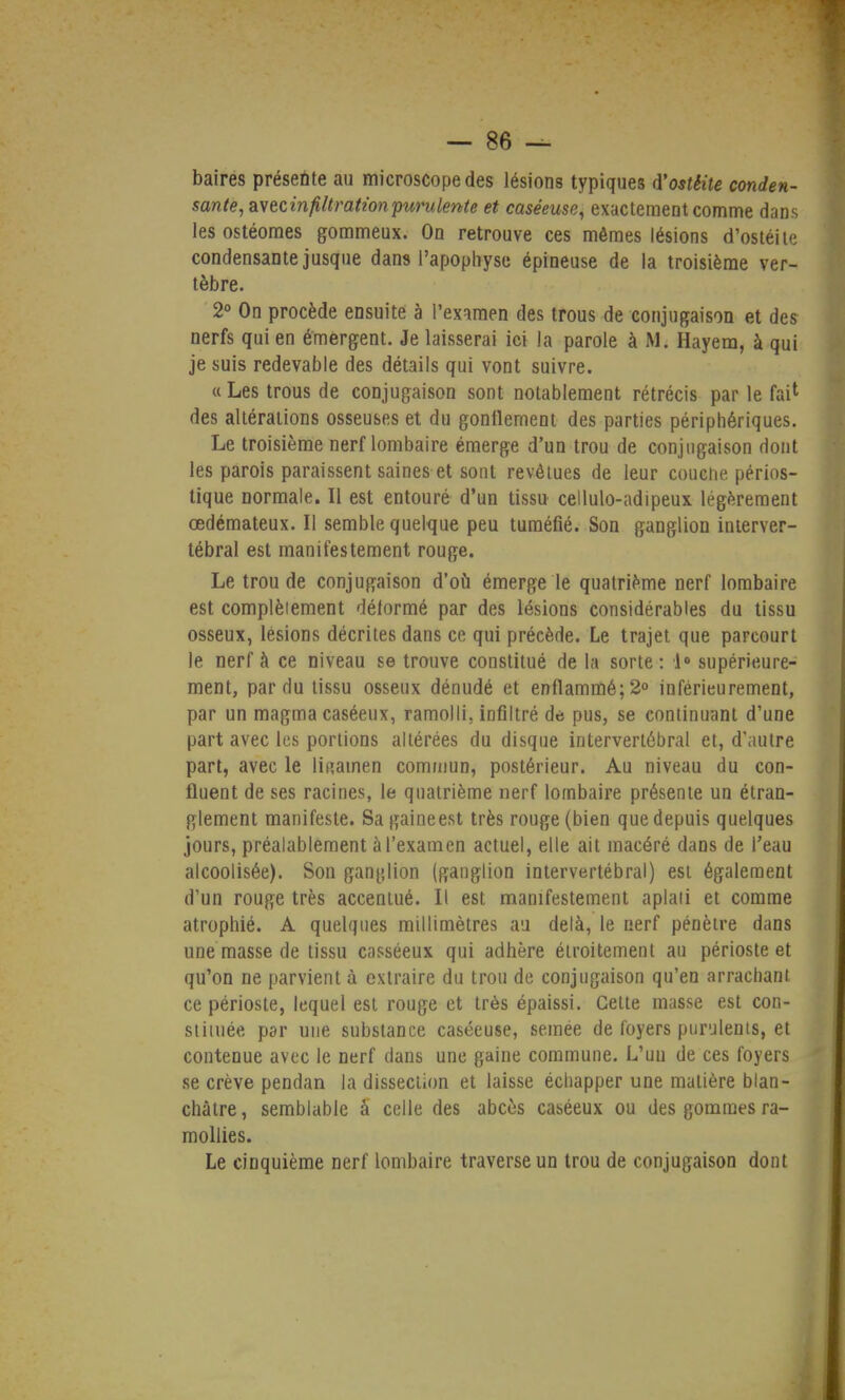 baires présente au microscope des lésions typiques d'ostéite conden- sante, wecinfiltratwnpurulente et caséeuse, exactement comme dans les ostéoraes gommeux. On retrouve ces mêmes lésions d'ostéite condensante jusque dans l'apophyse épineuse de la troisième ver- tèbre. 2° On procède ensuite à l'examen des trous de conjugaison et des nerfs qui en émergent. Je laisserai ici la parole à M. Hayem, à qui je suis redevable des détails qui vont suivre. « Les trous de conjugaison sont notablement rétrécis par le fai1 des altérations osseuses et du gonflement des parties périphériques. Le troisième nerf lombaire émerge d'un trou de conjugaison dont les parois paraissent saines et sont revêtues de leur couche périos- tique normale. Il est entouré d'un tissu cellulo-adipeux légèrement œdémateux. Il semble quelque peu tuméfié. Son ganglion interver- tébral est manifestement rouge. Le trou de conjugaison d'où émerge le quatrième nerf lombaire est complètement délormé par des lésions considérables du tissu osseux, lésions décrites dans ce qui précède. Le trajet que parcourt le nerf à ce niveau se trouve constitué de la sorte: 1° supérieure- ment, par du tissu osseux dénudé et enflammé; 2° inférieurement, par un magma caséeux, ramolli, infiltré de pus, se continuant d'une part avec les portions altérées du disque intervertébral et, d'autre part, avec le li«amen commun, postérieur. Au niveau du con- fluent de ses racines, le quatrième nerf lombaire présente un étran- glement manifeste. Sa gaine est très rouge (bien que depuis quelques jours, préalablement à l'examen actuel, elle ait macéré dans de l'eau alcoolisée). Son ganglion (ganglion intervertébral) est également d'un rouge très accentué. Il est manifestement aplati et comme atrophié. A quelques millimètres au delà, le nerf pénètre dans une masse de tissu casséeux qui adhère étroitement au périoste et qu'on ne parvient à extraire du trou de conjugaison qu'en arrachant ce périoste, lequel est rouge et très épaissi. Cette masse est con- stituée par une substance caséeuse, semée de foyers purulents, et contenue avec le nerf dans une gaine commune. L'uu de ces foyers se crève pendan la dissection et laisse échapper une matière blan- châtre, semblable à celle des abcès caséeux ou des gommes ra- mollies. Le cinquième nerf lombaire traverse un trou de conjugaison dont