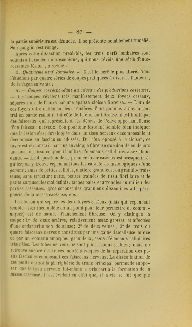 la partie supérieure est dénudée. Il se présente notablement tuméfié. Son ganglion est rouge. Après cette disseciion préalable, les trois nerfs lombaires sont soumis à l'examen microscopique, qui nous révèle une série d'inté- ressantes lésions, à savoir : 1. Quatrième nerf lombaire. - C'est le nerf le plus altéré. Nous l'étudinns par quatre séries de coupes pratiquées à diverses hauteurs, de la façon suivante : A. — Coupes correspondant au niveau des productions casêeuses. — Ces'coupes révèlent très manifestement deux foyers caséeux, séparés l'un de l'autre par une épaisse cloison fibreuse. — L'un de ces foyers offre netlement les caractères d'une gomme, à noyau cen- tral en partie ramolli. Du côté de la cloison fibreuse, il est limité par des faisceaux qui représentent les débris de l'enveloppe lamelleuse d'un faisceau nerveux. Son pourtour festonné semble bien indiquer que la lésion s'est développée dans un tissu nerveux décomposable et décomposé en fascicules adossés. Du côté opposé à la cloison, ce foyer est circonscrit par une enveloppe fibreuse que double en dehors un amas de tissu conjonctif infiltré d'éléments cellulaires assez abon- dants. — La disposition de ce premier foyer caséeux est presque irré- gulier; on y trouve cependant tous les caractères histologiques d'une gomme : amas de petites cellules, matière granuleuse ou granulo-grais- seuse, sans structure nette, petites traînées de tissu fibrillaire et de. petits corpuscules mal définis, taches pâles et arrondies au milieu des parties casêeuses, gros corpuscules granuleux disséminés à la péri- phérie de la masse caséeuse, ete. La cloison qui sépare les deux foyers caséeux (mais qui cependant semble assez incomplète en un point pour leur permettre de commu- niquer) est de nature franchement fibreuse. On y distingue la coupe : 1° de deux artères, relativement assez grosses et affectées d'une endartérite non douteuse; 2° de deux veines; 3° de trois ou quatre faisceaux nerveux constitués par une gaine lamelleuse mince et par un contenu amorphe, granuleux, semé d'éléments cellulaires très pâles. Les tubes nerveux ne sont plus reconnaissables; mais on retrouve encore des traces non 'équivoques de la séparation des pe- tits fascicules composant ces faisceaux nerveux. La dissémination de ces petits nerfs à la phériphérie du tronc principal permet de suppo- ser que le tissu nerveux lui-même a pris part à la formation de la masse caséeuse. Il est évident en effet que, si la vie se fût quelque