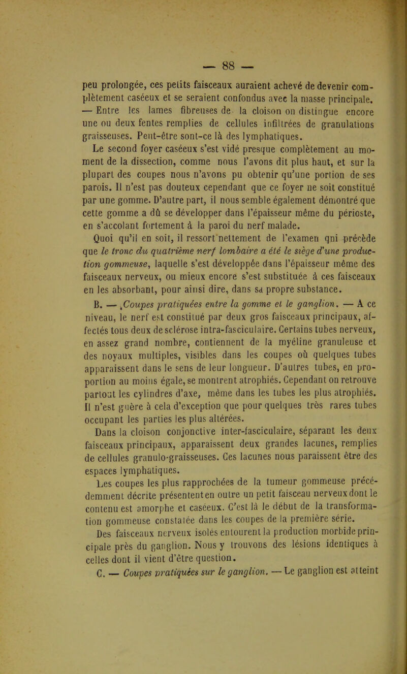 peu prolongée, ces pelits faisceaux auraient achevé de devenir com- plètement caséeux et se seraient confondus avec la masse principale. — Entre les lames fibreuses de la cloison on distingue encore une ou deux fentes remplies de cellules infiltrées de granulations graisseuses. Peut-être sont-ce là des lymphatiques. Le second foyer caséeux s'est vidé presque complètement au mo- ment de la dissection, comme nous l'avons dit plus haut, et sur la plupart des coupes nous n'avons pu obtenir qu'une portion de ses parois. Il n'est pas douteux cependant que ce foyer ne soit constitué par une gomme. D'autre part, il nous semble également démontré que cette gomme a dû se développer dans l'épaisseur même du périoste, en s'accolant fortement à la paroi du nerf malade. Quoi qu'il en soit, il ressort nettement de l'examen qni précède que le tronc du quatrième nerf lombaire a été le siège d'une produc- tion gommeuse, laquelle s'est développée dans l'épaisseur même des faisceaux nerveux, ou mieux encore s'est substituée à ces faisceaux en les absorbant, pour ainsi dire, dans sa propre substance. B. — tCoupes pratiquées entre la gomme et le ganglion. — A ce niveau, le nerf est constitué par deux gros faisceaux principaux, af- fectés tous deux de sclérose intra-fasciculaire. Certains tubes nerveux, en assez grand nombre, contiennent de la myéline granuleuse et des noyaux multiples, visibles dans les coupes où quelques tubes apparaissent dans le sens de leur longueur. D'autres tubes, en pro- portion au moins égale, se montrent atrophiés. Cependant on retrouve partout les cylindres d'axe, même dans les tubes les plus atrophiés. Il n'est guère à cela d'exception que pour quelques très rares tubes occupant les parties les plus altérées. Dans la cloison conjonctive inter-fasciculaire, séparant les deux faisceaux principaux, apparaissent deux grandes lacunes, remplies de cellules granulo-graisseuses. Ces lacunes nous paraissent être des espaces lymphatiques. Les coupes les plus rapprochées de la tumeur gommeuse précé- demment décrite présentent en outre un petit faisceau nerveux dont le contenu est amorphe et caséeux. C'est là le début de la transforma- tion gommeuse constatée dans les coupes de la première série. Des faisceaux nerveux isolés entourent la production morbide prin- cipale près du ganglion. Nous y trouvons des lésions identiques à celles dont il vient d'être question. C. — Coupes pratiquées sur le ganglion. — Le ganglion est atteint