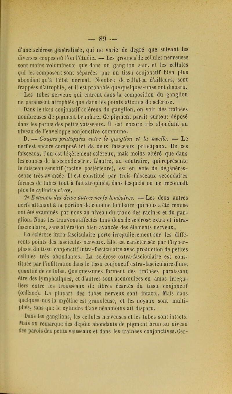 d'une sclérose généralisée, qui ne varie de degré que suivant les diverses coupes où l'on l'étudié. — Les groupes de cellules nerveuses sont moins volumineux que dans un ganglion sain, et les ceUules qui les composent sont séparées par un tissu coujonctif bien plus abondant qu'à l'état normal. Nombre de cellules, d'ailleurs, sont frappées d'atrophie, et il est probable que quelques-unes ont disparu. Les tubes nerveux qui entrent dans la composition du ganglion ne paraissent atrophiés que dans les points atteints de sclérose. Dans lelissu conjonctif scléreux du ganglion, on voit des traînées nombreuses de pigment brunâtre. Ce pigment paraît surtout déposé dans les parois des petits vaisseaux. Il est encore très abondant au niveau de l'enveloppe conjonctive commune. D. — Coupes pratiquées entre te ganglion et la moelle. — Le nerf est encore composé ici de deux faisceaux principaux. De ces faisceaux, l'un est légèrement scléreux, mais moins altéré que dans les coupes de la seconde série. L'autre, au contraire, qui représente le faisceau sensitif (racine postérieure), est en voie de dégénéres- cence très avancée. Il est constitué par trois faisceaux secondaires formés de tubes tout à fait atrophiés, dans lesquels on ne reconnaît plus le cylindre d'axe. 2° Examen des deux autres nerfs lombaires. — Les deux autres nerfs attenant à la portion de colonne lombaire qui nous a été remise ont été examinés par nous au niveau du tronc des racines et du gan- glion. Nous les trouvons affectés tous deux de sclérose extra et intra- fasciculaire, sans altération bien avancée des éléments nerveux. La sclérose intra-fasciculaire porte irrégulièrement sur les diffé- rents points des fascicules nerveux. Elle est caractérisée par l'hyper- plasie du tissu conjonctif intra-fasciculaire avec production de petites cellules très abondantes. La sclérose extra-fasciculaire est cons- tituée par l'infiltration dans le tissu conjonctif extra-fasciculaire d'une quantité de cellules. Quelques-unes forment des traînées paraissant être des lymphatiques, et d'autres sont accumulées en amas irrégu- liers entre les trousseaux de fibres écartés du tissu conjonctif (œdème). La plupart des tubes nerveux sont intacts. Mais dans quelques uns la myéline est grauuleuse, et les noyaux sont multi- pliés, sans que le cylindre d'axe néanmoins ait disparu. Dans les ganglions, les cellules nerveuses et les tubes sont intacts. Mais on remarque des dépôts, abondants de pigment brun au niveau des parois des petits vaisseaux et dans les traînées conjonctives. Ger-