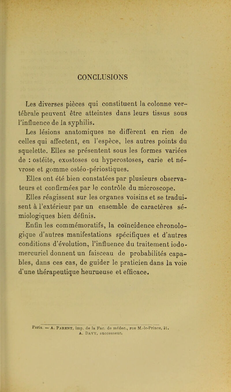 CONCLUSIONS Les diverses pièces qui constituent Ja colonne ver- tébrale peuvent être atteintes dans leurs tissus sous l'influence de la syphilis. Les lésions anatomiques ne diffèrent en rien de celles qui affectent, en l'espèce, les autres points du squelette. Elles se présentent sous les formes variées de : ostéite, exostoses ou hyperostoses, carie et né- vrose et gomme ostéo-périostiques. Elles ont été bien constatées par plusieurs observa- teurs et confirmées par Je contrôle du microscope. Elles réagissent sur les organes voisins et se tradui- sent à l'extérieur par un ensemble de caractères sé- miologiques bien définis. Enfin les commémoratifs, la coïncidence chronolo- gique d'autres manifestations spécifiques et d'autres conditions d'évolution, l'influence du traitement iodo- mercuriel donnent un faisceau de probabilités capa- bles, dans ces cas, de guider le praticien dans la voie d'une thérapeutique heurueuse et efficace. Pari». — A. Parent, imp. de la Fac. de m^dec, ruo M.-!c-Prince, 31. A. Davy, successeur.