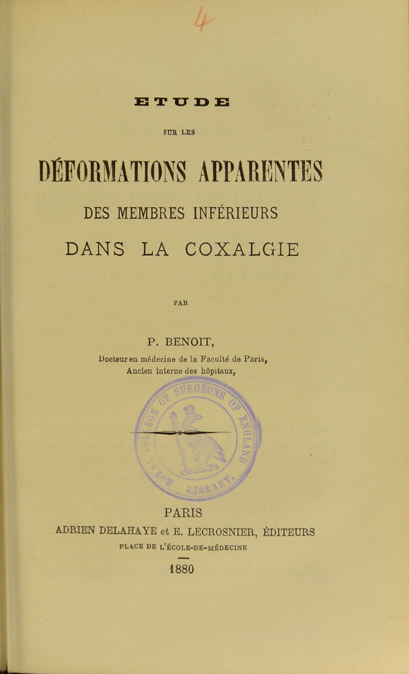 sua LES DÉFORMATIONS APPARENTES DES MEMBRES INFÉRIEURS DANS LA COXALGIE PAR P. BENOIT, Docteur en médecine de la Faculté de Paris, Ancien interne des hôpitaux, PARIS ADRIEN DELAHAYE et E. LECROSNIER, ÉDITEURS PL4.CE DE L'ÉCOLE-DE-MÉDECINE 1880