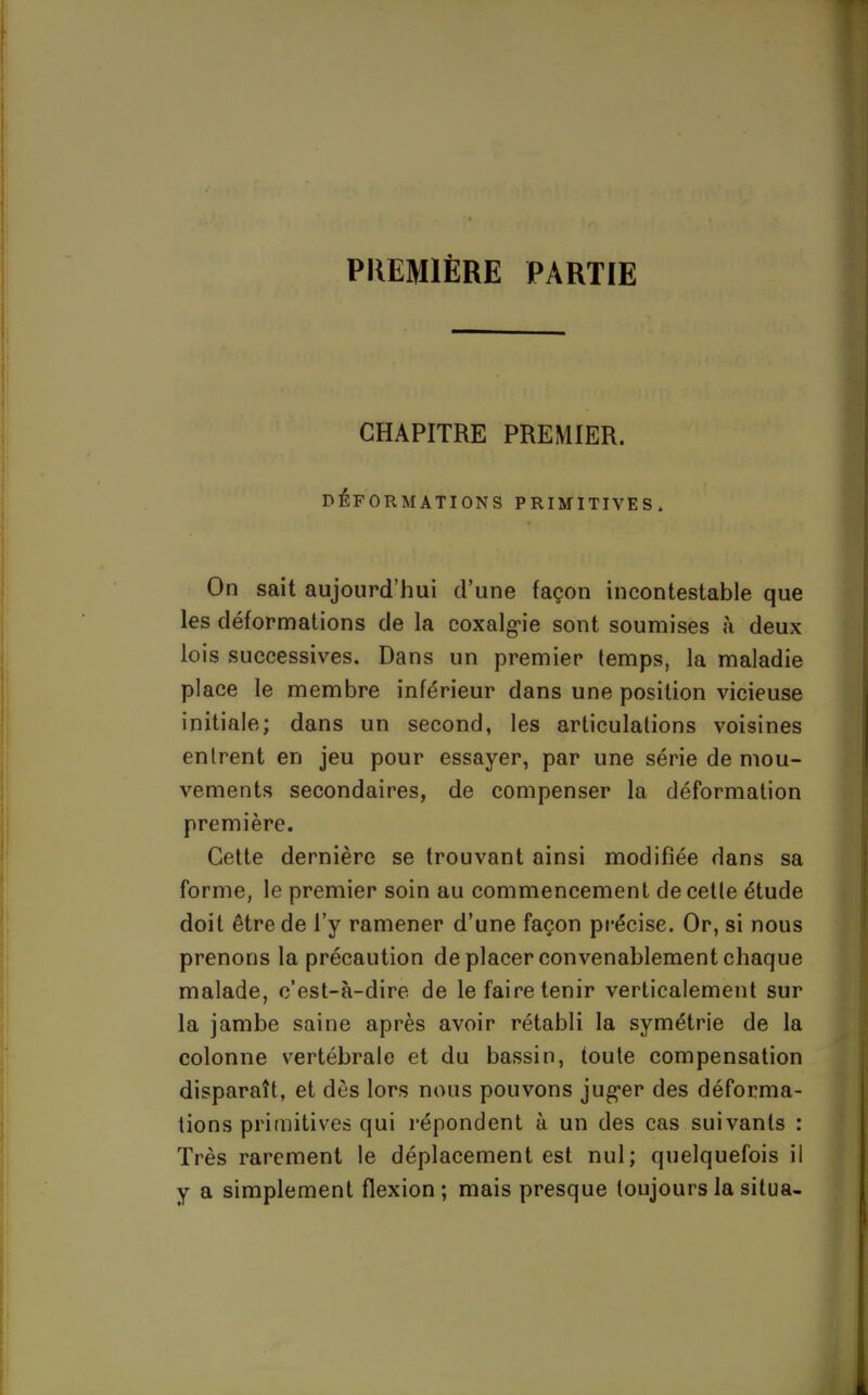 PREMIÈRE PARTIE CHAPITRE PREMIER. DÉFORMATIONS PRIMITIVES On sait aujourd'hui d'une façon incontestable que les déformations de la coxalgie sont soumises à deux lois successives. Dans un premier temps, la maladie place le membre inférieur dans une position vicieuse initiale; dans un second, les articulations voisines entrent en jeu pour essayer, par une série de mou- vements secondaires, de compenser la déformation première. Cette dernière se trouvant ainsi modifiée dans sa forme, le premier soin au commencement de cette étude doit être de l'y ramener d'une façon précise. Or, si nous prenons la précaution de placer convenablement chaque malade, c'est-à-dire de le faire tenir verticalement sur la jambe saine après avoir rétabli la symétrie de la colonne vertébrale et du bassin, toute compensation disparaît, et dès lors nous pouvons juger des déforma- tions primitives qui répondent à un des cas suivants : Très rarement le déplacement est nul; quelquefois il y a simplement flexion ; mais presque toujours la situa-