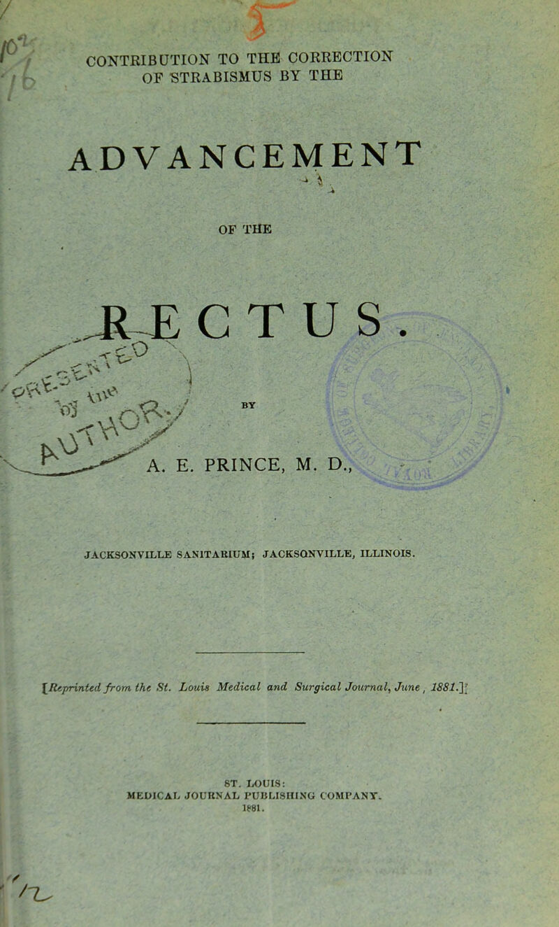 CONTRIBUTION TO THE CORRECTION OE STRABISMUS BY THE ADVANCEMENT OF THE ^j: c t u s . BY A. E. PRINCE, M. D., JACKSONVILLE SANITARIUM; JACKSONVILLE, ILLINOIS. l^fUprinted from the St. Louis Medical and Surgical Journal, June , 1881.y 8T. LOUIS: MEDICAL JOURNAL PUBLISHING COMPANY.