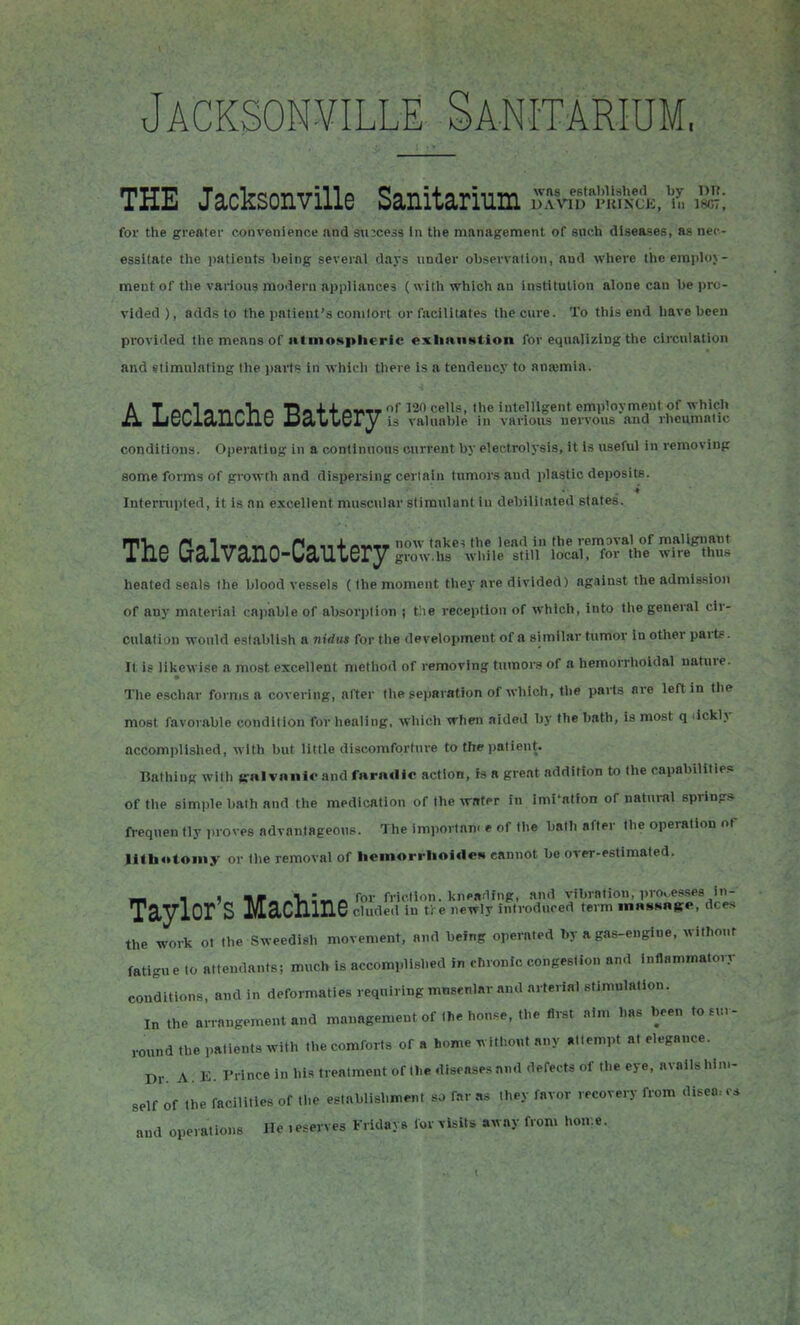 Jacksonville Sanitarium, THE Jacksonville Sanitarium ,T.rv,'fi''Ml;'i£E,'ir, .SS; for the greater convenience and success In the management of such diseases, as nec- essitate the patients Tjeing several days under observation, and where the employ- ment of the various modern appliances (with which an institution alone can be pro- vided ), adds to the patient's conilort or facilitates the cure. To this end have been provided the means of atmospheric exlianstion for equalizing the circulation and stimulating the paits in which there is a tendency to anajmia. AT « v^ /^Vi ft Da + + 120 cells, the intelligent employment of which JbcCiaHCIlc DaAiUQTy is valuable in various nervous and rheumatic conditions. Operating in a continuous current by electrolysis, it is useful in removing some forms of growth and dispersing certain tumors and plastic deposits. Interrupted, it is nn excellent muscular stimulant in debilitated slatps. rnVi ft P « 1 TTA %-> ft n« 11 + fti^TT now take^ the lead in the remaval of malignant iJlG (jcliVclllO-Ua.lLtGry grow.lis while still local, for the wire thus heated seals the blood vessels (ihe moment they are divided) against the admission of any material capable of absorption i t)ie reception of which, into the general cir- culation would establish a nidus for the development of a similar tumor in other pai-tf. It is likewise a most excellent metliod of removing tumors of a hemorrhoidal nature. The eschar forms a covering, after the separation of which, the parts are left in the most favorable condition for healing, which when aided by the bath, is most q lickly accomplished, with but little discomfortnre to the patient. Bathing with laralvniilc and fara«lic action, fs a great addition to the capabilitle.* of the simple bath and the medication of the water in Imi'atfon of natui-al spring* ft-eqnen tly proves advantageous. The importan. e of the bath after the operation of lithotoiny or Ihe removal of heinorrholden cannot be orer-estimated. *fi n ) -.^ ft for friction, kneading, and vibration, processes iii- TciylOr S M2.CJ11I16 cluded in tl^e newly introduced term inasHRKe, dees the work ot the Sweedish movement, and being operated by a gas-engine, without fatigue to attendants; much is accomplished in chronic congestion and inflammaton- conditions, and in deformaties requiring mnsenlar and arterial stimulation. In the arrangement and management of the hon.=e, the first aim has been to sur- round the patients with the comforts of a horn* without any attempt at elegance. Dr. A. K. Prince in his treatment of the diseases and defects of the eye, avails hin.- self of the facilities of the establishment so far as they favor recovery from disea- and operations Ho , .serves Fridays lor visits away from ho.r.e.