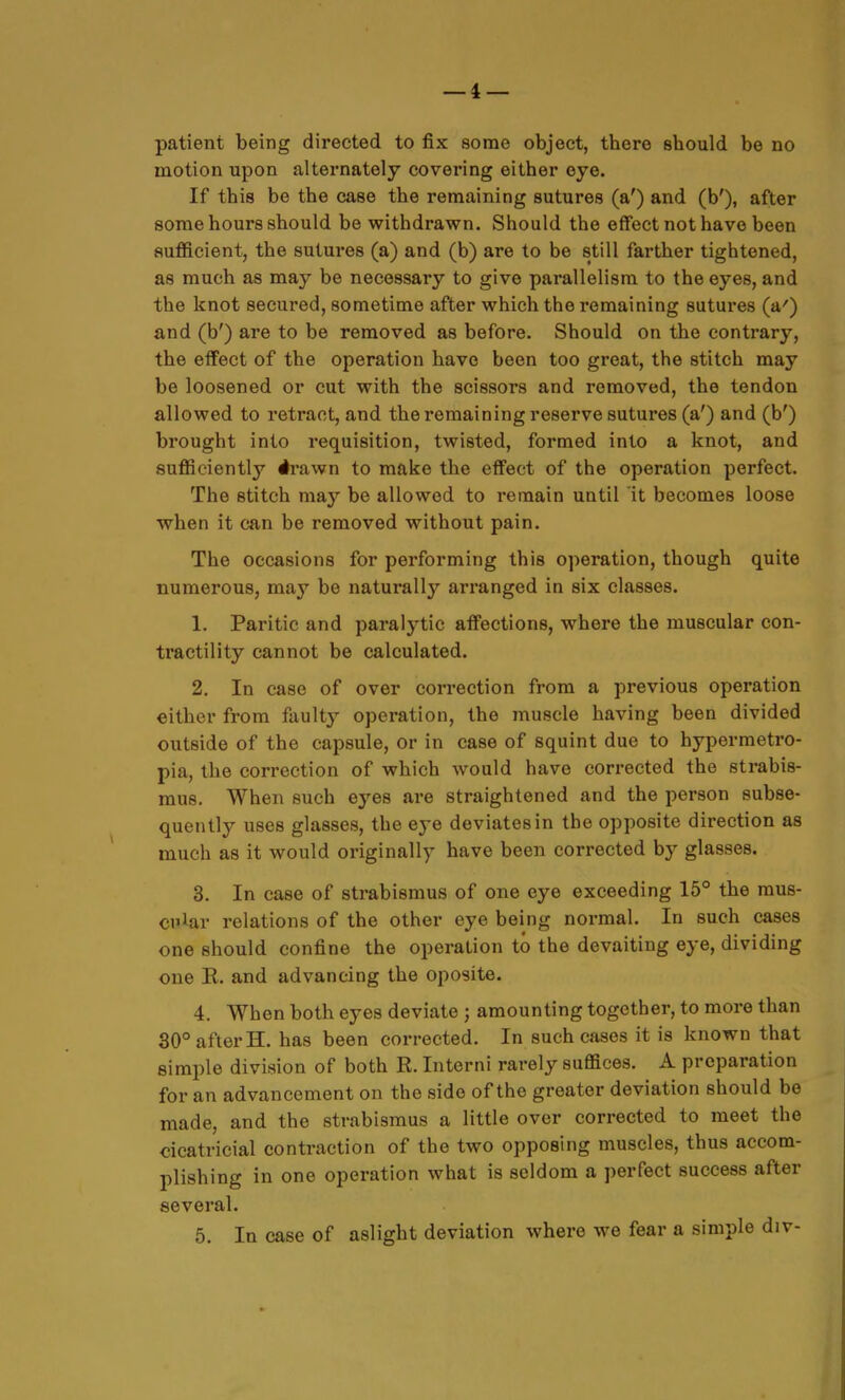 patient being directed to fix some object, there sbould be no motion upon alternately covering either eye. If this be the case the remaining sutures (a') and (b'), after some hours should be withdrawn. Should the effect not have been sufficient, the sutures (a) and (b) are to be still farther tightened, as much as may be necessary to give parallelism to the eyes, and the knot secured, sometime after which the remaining sutures (a') and (b') are to be removed as before. Should on the contrary, the effect of the operation have been too great, the stitch may be loosened or cut with the scissors and removed, the tendon allowed to retract, and the remaining reserve sutures (a') and (b') brought into requisition, twisted, formed into a knot, and sufficiently #rawn to make the effect of the operation perfect. The stitch may be allowed to remain until it becomes loose when it can be removed without pain. The occasions for performing this operation, though quite numerous, may be naturally arranged in six classes. 1. Paritic and paralytic affections, where the muscular con- tractility cannot be calculated. 2. In case of over correction from a previous operation either from faulty operation, the muscle having been divided outside of the capsule, or in case of squint due to hypermetro- pia, the correction of which would have corrected the strabis- mus. When such eyes are straightened and the person subse- quently uses glasses, the eye deviates in the opposite direction as much as it would originally have been corrected by glasses. 3. In case of strabismus of one eye exceeding 15° the mus- ci'J^ar relations of the other eye being normal. In such cases one should confine the operation to the devaiting eye, dividing one E. and advancing the oposite. 4. When both eyes deviate ; amounting together, to more than 30° after H. has been corrected. In such cases it is known that simple division of both R. Interni rarely suffices. A preparation for an advancement on the side of the greater deviation should be made, and the strabismus a little over corrected to meet the cicatricial contraction of the two opposing muscles, thus accom- plishing in one operation what is seldom a perfect success after several. 5. In case of aslight deviation where we fear a simple div-