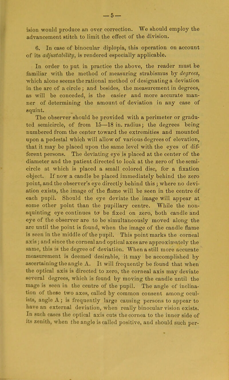 ision would produce an over correction. We should employ the advancement stitch to limit the effect of the division. 6. In case of binocular diplopia, this operation on account of its adjustability, is rendered especially applicable. In order to put in practice the above, the reader must be familiar with the method of measuring strabismus by degrees, which alone seems the rational method of designating a deviation in the arc of a circle ; and besides, the measurement in degrees, as will be conceded, is the easier and more accurate man- ner of determining the amount of deviation in any case of squint. The observer should be provided with a perimeter or gradu- ted semicircle, of from 15—18 in. radius; the degrees being numbered from the center toward the extremities and mounted upon a pedestal which will allow of various degrees of elevation, that it may be placed upon the same level with the eyes of dif- ferent persons. The deviating eye is placed at the center of the diameter and the patient directed to look at the zero of the semi- circle at which is placed a small colored disc, for a fixation object. If now a candle be placed immediately behind the zero point, and the observer's eye directly behind this ; where no devi- ation exists^ the image of the flame will be seen in the centre of each pupil. Should the eye deviate the image will appear at some other point than the pupillary centre. While the non- squinting eye continues to be fixed on zero, both candle and eye of the observer are to be simultaneously moved along the arc until the point is found, when the image of the candle flame is seen in the middle of the pupil. This point marks the corneal axis; and since the corneal and optical axes are approximately the same, this is the degree of deviation. When a still more accurate measurement is deemed desirable, it may be accomplished by ascertaining the angle A. It will frequently be found that when the optical axis is directed to zero, the corneal axis may deviate several degrees, which is found by moving the candle until the mage is seen in the centre of the pupil. The angle of inclina- tion of these two axes, called by common consent among ocul- ists, angle A; is frequently large causing persons to appear to have an external deviation, when really binocular vision exists. In such cases the optical axis cuts the cornea to the inner side of its zenith, when the angle is called positive, and should such per-