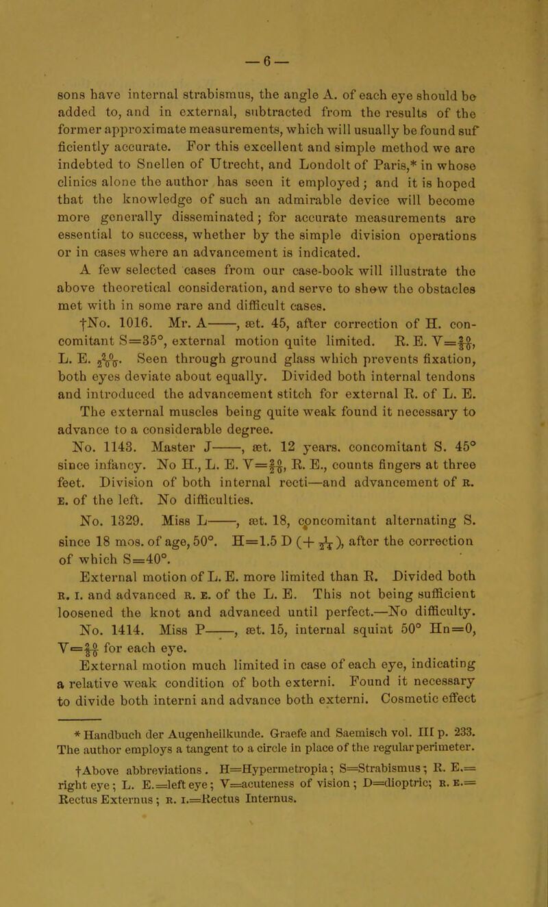 sons have internal strabismus, the angle A. of each eye should bo added to, and in external, subtracted from the results of the former approximate measurements, which will usually be found suf ficiently accurate. For this excellent and simple method we are indebted to Snellen of Utrecht, and Loudolt of Paris,* in whose clinics alone the author has soon it employed; and it is hoped that the knowledge of such an admirable device will become more generally disseminated j for accurate measurements are essential to success, whether by the simple division operations or in cases where an advancement is indicated. A few selected cases from our case-book will illustrate the above theoretical consideration, and serve to sh&w the obstacles met with in some rare and difficult cases. fNo. 1016. Ml'. A , set. 45, after correction of H. con- comitant S=35°, external motion quite limited. E.. E. y=|-^, L. E. 2^^^. Seen through ground glass which prevents fixation, both eyes deviate about equally. Divided both internal tendons and introduced the advancement stitch for external E. of L. E. The external muscles being quite weak found it necessary to advance to a considerable degree. No. 1143. Master J , set. 12 years, concomitant S. 45° since infancy. No H., L. E. V=|^, E. E., counts fingers at three feet. Division of both internal recti—and advancement of R. E. of the left. No difficulties. No. 1329. Miss L , eet. 18, concomitant alternating S. since 18 mos. of age, 60°. H=1.5 D (+ ^), after the correction of which S=40°. External motion of L. E. more limited than E. Divided both R. I. and advanced R. E. of the L. E. This not being sufficient loosened the knot and advanced until perfect.—No difficulty. No. 1414. Miss P—, set. 15, internal squint 50° Hn=0, Y=^ for each eye. External motion much limited in case of each eye, indicating a relative weak condition of both externi. Found it necessary to divide both interni and advance both externi. Cosmetic effect * Handbuch der Augenheilkunde. Graefe and Saeraisch vol. Ill p. 233. The author employs a tangent to a circle in place of the regular perimeter. tAbove abbreviations . H=Hypermetropia; S=Strabismu8; R. E.= right eye; L. E.=lefteye; V=acutenes8 of vision; D=dioptric; b. k.= Rectus Externus; R. i.=Rectus Internus.