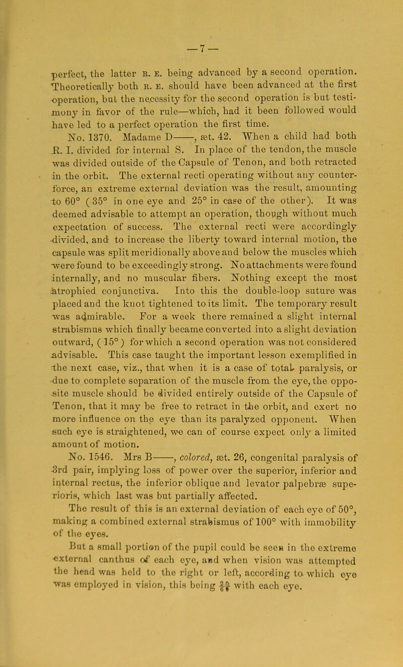 perfect, the latter E. e. being advanced by a second operation. ■Theoreticallj^ both k. e. should have been advanced at the first operation, but the necessity for the second operation is but testi- mony in favor of the rule—which, had it been followed would have led to a perfect o^Deration the first time. IS'o. 1370. Madame D -, eet. 42. When a child had both _R. I. divided for internal S. In place of the tendon, the muscle was divided outside of the Capsule of Tenon, and both retracted in the orbit. The external recti operating without any counter- force, an extreme external deviation was the result, amounting to 60° (35° in one eye and 25° in case of the other). It was deemed advisable to attempt an operation, thoygh without much expectation of success. The external recti were accordingly -divided, and to inei-ease the liberty toward internal motion, the capsule was split meridionally above and below the muscles which •were found to be exceedingly strong. 'No attachments were found internally, and no muscular fibers. Nothing except the most :atrophied conjunctiva. Into this the double-loop suture was placed and the knot tightened to its limit. The temporary result was admirable. For a week there remained a slight internal strabismus which finally became converted into a slight deviation outward, (15°) for which a second operation was not considered advisable. This case taught the important lesson exemplified in i;he next case, viz., that when it is a case of total, paralysis, or •due to complete separation of the muscle from the eye, the oppo- ■site muscle should be divided entirely outside of the Capsule of Tenon, that it may be free to retract in the orbit, and exert no more influence on the eye than its paralyzed opponent. When «uch eye is straightened, we can of course expect only a limited amount of motion. No. 1546. Mrs B , colored, ajt. 26, congenital paralysis of -3rd pair, implying loss of power over the superior, inferior and internal rectus, the inferior oblique and levator palpebree supe- rioris, which last was but partially aflFected. The result of this is an external deviation of each eye of 50°, making a combined external strabismus of 100° with immobility of the eyes. But a small portion of the pupil could be seew in the extreme ■external canthus of each eye, and when vision was attempted the head was held to the right or left, according ta which oye was employed in vision, this being with each eye.