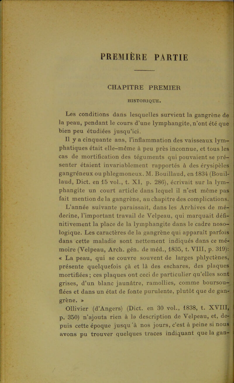 PREMIÈRE PARTIE CHAPITRE PREMIER HISTORIQUE. Les conditions dans lesquelles survient la gangrène de la peau, pendant le cours d'une lymphangite, n'ont été que bien peu étudiées jusqu'ici. Il y a cinquante ans, l'inflammation des vaisseaux lym- phatiques était elle-même à peu près inconnue, et tous les cas de mortification des téguments qui pouvaient se pré- senter étaient invariablement rapportés à des érysipèles gangréneux ou phlegmoneux. M. Bouillaud, en 1834 (Bouil- laud, Dict. en 15 vol., t. XI, p. 286), écrivait sur la lym- phangite un court article dans lequel il n'est même pas fait mention de la gangrène, au chapitre des complications. L'année suivante paraissait, dans les Archives de mé- decine, l'important travail de Velpeau, qui marquait défi- nitivement la place de la lymphangite dans le cadre noso- logique. Les caractères de la gangrène qui apparaît parfois dans cette maladie sont nettement indiqués dans ce mé- moire (Velpeau, Arch. gén. de méd., 1835, t. VIII, p. 319): « La peau, qui se couvre souvent de larges phlyctènes, présente quelquefois çà et là des eschares, des plaques mortifiées ; ces plaques ont ceci de particulier qu'elles sont grises, d'un blanc jaunâtre, ramollies, comme boursou- flées et dans un état de fonte purulente, plutôt que de gan- grène. » Ollivier (d'Angers) (Dict. en 30 vol., 1838, t. XVIII, p. 350) n'ajouta rien à la description de Velpeau, et, de- puis cette époque jusqu'à nos jours, c'est à peine si nous avons pu trouver quelques traces indiquant que la gan-