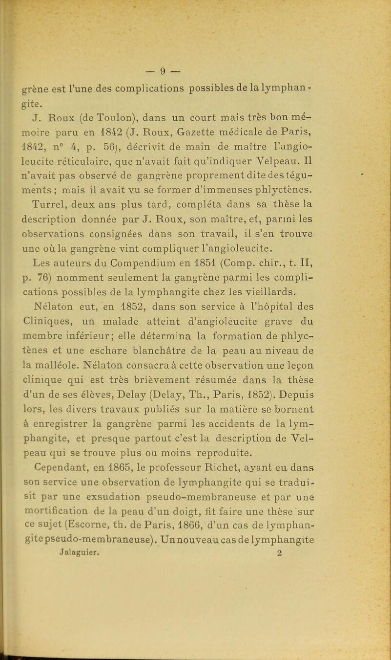 grène est l'une des complications possibles de la lymphan- gite. J. Roux (de Toulon), dans un court mais très bon mé- moire paru en 1842 (J. Roux, Gazette médicale de Paris, 1842, n° 4, p. 56j, décrivit de main de maître l'angio- leucite réticulaire, que n'avait fait qu'indiquer Velpeau. Il n'avait pas observé de gangrène proprement dite des tégu- ments ; mais il avait vu se former d'immenses phlyctènes. Turrel, deux ans plus tard, compléta dans sa thèse la description donnée par J. Roux, son maître, et, parmi les observations consignées dans son travail, il s'en trouve une où la gangrène vint compliquer l'angioleucite. Les auteurs du Compendium en 1851 (Comp. chir., t. II, p. 76) nomment seulement la gangrène parmi les compli- cations possibles de la lymphangite chez les vieillards, Nélaton eut, en 1852, dans son service à l'hôpital des Cliniques, un malade atteint d'angioleucite grave du membre inférieur; elle détermina la formation de phlyc- tènes et une eschare blanchâtre de la peau au niveau de la malléole. Nélaton consacra à cette observation une leçon clinique qui est très brièvement résumée dans la thèse d'un de ses élèves, Delay (Delay, Th., Paris, 1852). Depuis lors, les divers travaux publiés sur la matière se bornent à enregistrer la gangrène parmi les accidents de la lym- phangite, et presque partout c'est la description de Vel- peau qui se trouve plus ou moins reproduite. Cependant, en 1865, le professeur Richet, ayant eu dans son service une observation de lymphangite qui se tradui- sit par une exsudation pseudo-membraneuse et par une mortification de la peau d'un doigt, fit faire une thèse sur ce sujet (Escorne, th. de Paris, 1866, d'un cas de lymphan- gite pseudo-membraneuse). Unnouveau cas de lymphangite Jalaguier. 2