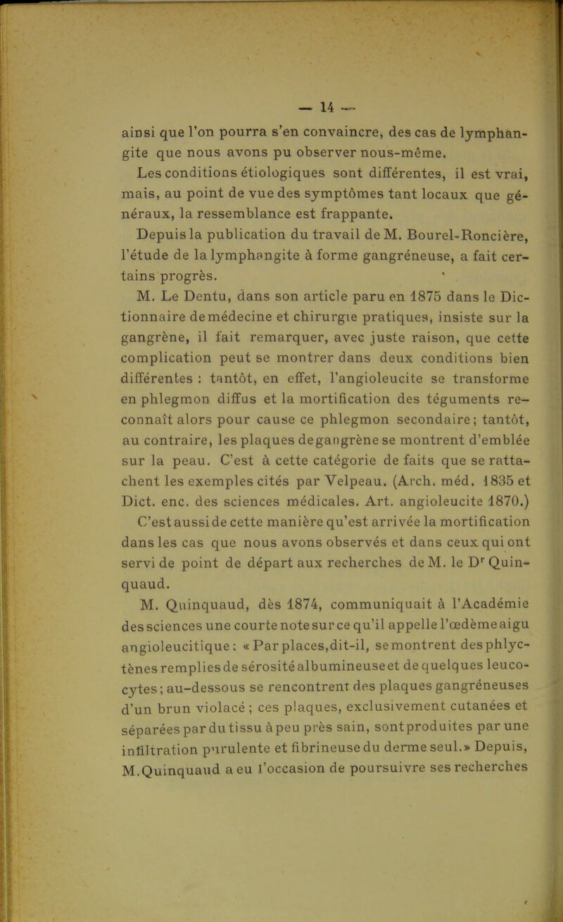 ainsi que l'on pourra s'en convaincre, des cas de lymphan- gite que nous avons pu observer nous-même. Les conditions étiologiques sont différentes, il est vrai, mais, au point de vue des symptômes tant locaux que gé- néraux, la ressemblance est frappante. Depuis la publication du travail de M. BoureURoncière, l'étude de la lymphangite à forme gangréneuse, a fait cer- tains progrès. M. Le Dentu, dans son article paru en 1875 dans le Dic- tionnaire de médecine et chirurgie pratiques, insiste sur la gangrène, il fait remarquer, avec juste raison, que cette complication peut se montrer dans deux conditions bien différentes : tantôt, en effet, l'angioleucite se transforme en phlegmon diffus et la mortification des téguments re- connaît alors pour cause ce phlegmon secondaire; tantôt, au contraire, les plaques de gangrène se montrent d'emblée sur la peau. C'est à cette catégorie de faits que se ratta- chent les exemples cités par Velpeau. (Arch. méd. 1835 et Dict. enc. des sciences médicales. Art. angioleucite 1870.) C'est aussi de cette manière qu'est arrivée la mortification dans les cas que nous avons observés et dans ceux qui ont servi de point de départ aux recherches de M. le D Quin- quaud. M. Quinquaud, dès 1874, communiquait à l'Académie des sciences une courte note sur ce qu'il appelle l'œdème aigu angioleucitique : « Par places,dit-il, se montrent desphlyc- tènes remplies de sérosité albumineuseet de quelques leuco- cytes ; au-dessous se rencontrent des plaques gangréneuses d'un brun violacé ; ces plaques, exclusivement cutanées et séparées pardutissu àpeu près sain, sontproduites par une infiltration purulente et fibrineuse du derme seul.» Depuis, M.Quinquaud a eu l'occasion de poursuivre ses recherches