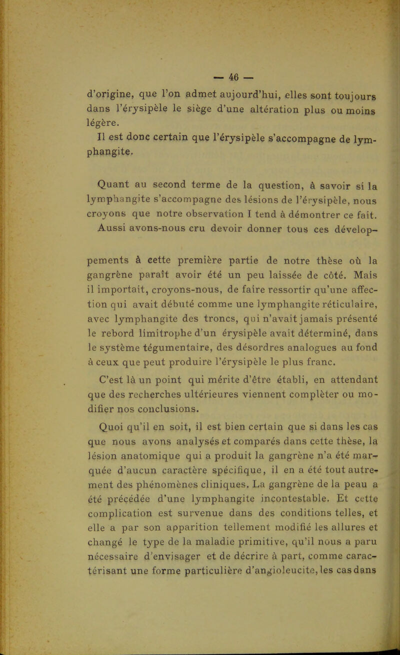 d'origine, que l'on admet aujourd'hui, elles sont toujours dans l'érysipèle le siège d'une altération plus ou moins légère. Il est donc certain que l'érysipèle s'accompagne de lym- phangite. Quant au second terme de la question, à savoir si la lymphangite s'accompagne des lésions de l'érysipèle, nous croyons que notre observation I tend à démontrer ce fait. Aussi avons-nous cru devoir donner tous ces dévelop- pements à cette première partie de notre thèse où la gangrène paraît avoir été un peu laissée de côté. Mais il importait, croyons-nous, de faire ressortir qu'une affec- tion qui avait débuté comme une lymphangite réticulaire, avec lymphangite des troncs, qui n'avait jamais présenté le rebord limitrophe d'un érysipèle avait déterminé, dans le système tégumentaire, des désordres analogues au fond à ceux que peut produire l'érysipèle le plus franc. C'est là un point qui mérite d'être établi, en attendant que des recherches ultérieures viennent compléter ou mo- difier nos conclusions. Quoi qu'il en soit, il est bien certain que si dans les cas que nous avons analysés et comparés dans cette thèse, la lésion anatomique qui a produit la gangrène n'a été mar- quée d'aucun caractère spécifique, il en a été tout autre- ment des phénomènes cliniques. La gangrène de la peau a été précédée d'une lymphangite incontestable. Et cette complication est survenue dans des conditions telles, et elle a par son apparition tellement modifié les allures et changé le type de la maladie primitive, qu'il nous a paru nécessaire d'envisager et de décrire à part, comme carac- térisant une forme particulière d'angioleucite, les cas dans