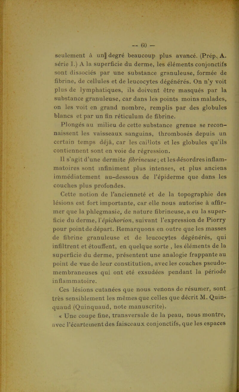 seulement à un| degré beaucoup plus avancé. (Prép, A. série I.) A la superficie du derme, les éléments conjonctifs sont dissociés par une substance granuleuse, formée de fibrine, de cellules et de leucocytes dégénérés. On n'y voit plus de lymphatiques, ils doivent être masqués par la substance granuleuse, car dans les points moins malades, on les voit en grand nombre, remplis par des globules blancs et par un fin réticulum de fibrine. Plongés au milieu de cette substance grenue se recon- naissent les vaisseaux sanguins, Ihrombosés depuis un certain temps déjà, car les caillots et les globules qu'ils contiennent sont en voie de régression. Il s'agit d'une dermite /ibrinewse; et les désordres inflam- matoires sont infiniment plus intenses, et plus anciens immédiatement au-dessous de l'épiderme que dans les couches plus profondes. Cette notion de l'ancienneté et de la topographie des lésions est fort importante, car elle nous autorise à affir- mer que la phlegmasie, de nature fibrineuse, a eu la super- ficie du derme, Vépichorion, suivant l'expression de Piorry pour point de départ. Remarquons en outre que les masses de fibrine granuleuse et de leucocytes dégénérés, qui infiltrent et étouffent, en quelque sorte , les éléments de la superficie du derme, présentent une analogie frappante au point de vue de leur constitution, avec les couches pseudo- membraneuses qui ont été exsudées pendant la période inflammatoire. Ces lésions cutanées que nous venons de résumer, sont très sensiblement les mêmes que celles que décrit M. Quin- quaud (Quinquaud, note manuscrite). « Une coupe fine, transversale de la peau, nous montre, avec l'écartementdes faisceaux conjonctifs, que les espaces