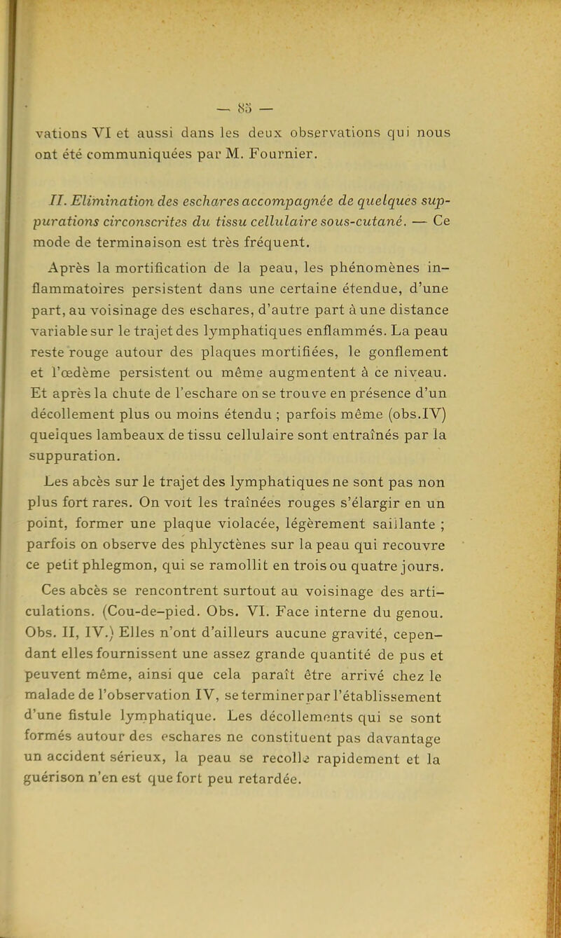 vations VI et aussi dans les deux observations qui nous ont été communiquées par M. Fournier. II. Elimination des eschares accompagnée de quelques sup- purations circonscrites du tissu cellulaire sous-cutané. — Ce mode de terminaison est très fréquent. Après la mortification de la peau, les phénomènes in- flammatoires persistent dans une certaine étendue, d'une part, au voisinage des eschares, d'autre part à une distance variable sur le trajet des lymphatiques enflammés. La peau reste rouge autour des placjues mortifiées, le gonflement et l'œdème persistent ou même augmentent à ce niveau. Et après la chute de l'eschare on se trouve en présence d'un décollement plus ou moins étendu ; parfois même (obs.IV) quelques lambeaux de tissu cellulaire sont entraînés par la suppuration. Les abcès sur le trajet des lymphatiques ne sont pas non plus fort rares. On voit les traînées rouges s'élargir en un point, former une plaque violacée, légèrement saillante ; parfois on observe des phlyctènes sur la peau qui recouvre ce petit phlegmon, qui se ramollit en trois ou quatre jours. Ces abcès se rencontrent surtout au voisinage des arti- culations. (Cou-de-pied, Obs. VI. Face interne du genou. Obs. II, IV.) Elles n'ont d'ailleurs aucune gravité, cepen- dant elles fournissent une assez grande quantité de pus et peuvent même, ainsi que cela paraît être arrivé chez le malade de l'observation IV, se terminer par l'établissement d'une fistule lymphatique. Les décollements qui se sont formés autour des eschares ne constituent pas davantage un accident sérieux, la peau se recolla rapidement et la guérison n'en est que fort peu retardée.