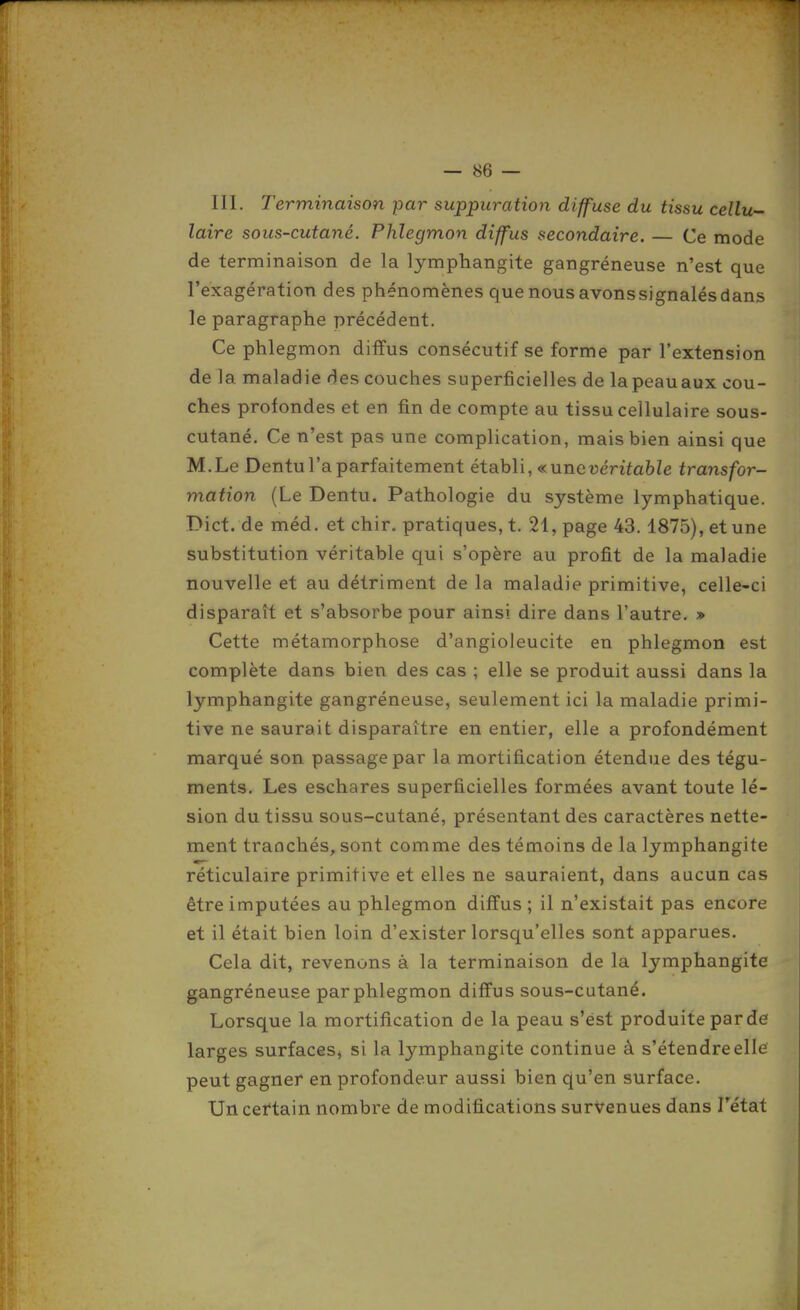 — se- in. Terminaison par suppuration diffuse du tissu cellu- laire sous-cutané. Phlegmon diffus secondaire. — Ce mode de terminaison de la lymphangite gangréneuse n'est que l'exagération des phénomènes que nous avons signalés dans le paragraphe précédent. Ce phlegmon diffus consécutif se forme par l'extension de la maladie des couches superficielles de lapeauaux cou- ches profondes et en fin de compte au tissu cellulaire sous- cutané. Ce n'est pas une complication, mais bien ainsi que M.Le Dentu l'a parfaitement établi, ^ une véritable transfor- mation (Le Dentu. Pathologie du système lymphatique. Dict. de méd. et chir. pratiques, t. 21, page 43.1875), et une substitution véritable qui s'opère au profit de la maladie nouvelle et au détriment de la maladie primitive, celle-ci disparaît et s'absorbe pour ainsi dire dans l'autre. » Cette métamorphose d'angioleucite en phlegmon est complète dans bien des cas ; elle se produit aussi dans la lymphangite gangréneuse, seulement ici la maladie primi- tive ne saurait disparaître en entier, elle a profondément marqué son passage par la mortification étendue des tégu- ments. Les eschares superficielles formées avant toute lé- sion du tissu sous-cutané, présentant des caractères nette- ment tranchés, sont comme des témoins de la lymphangite réticulaire primitive et elles ne sauraient, dans aucun cas être imputées au phlegmon diffus ; il n'existait pas encore et il était bien loin d'exister lorsqu'elles sont apparues. Cela dit, revenons à la terminaison de la lymphangite gangréneuse par phlegmon diffus sous-cutané. Lorsque la mortification de la peau s'est produite par de larges surfaces, si la lymphangite continue à s'étendre elle peut gagner en profondeur aussi bien qu'en surface. Un certain nombre de modifications survenues dans Fétat