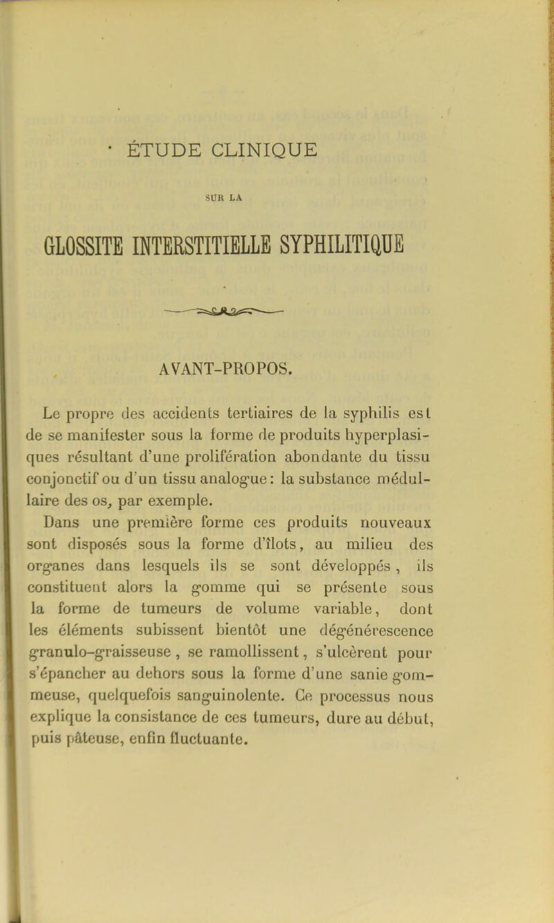 SUR LA GLOSSITE INTERSTITIELLE SYPHILITIQUE AVANT-PROPOS. Le propre des accidents tertiaires de la syphilis est de se manifester sous la forme de produits hyperplasi- ques résultant d'une prolifération abondante du tissu conjonctifou d'un tissu analogue : la substance médul- laire des os, par exemple. Dans une première forme ces produits nouveaux sont disposés sous la forme d'îlots, au milieu des organes dans lesquels ils se sont développés , ils constituent alors la gomme qui se présente sous la forme de tumeurs de volume variable, dont les éléments subissent bientôt une dégénérescence granulo-graisseuse , se ramollissent, s'ulcèrent pour s'épancher au dehors sous la forme d'une sanie gom- meuse, quelquefois sanguinolente. Ce processus nous explique la consistance de ces tumeurs, dure au début, puis pâteuse, enfin fluctuante.