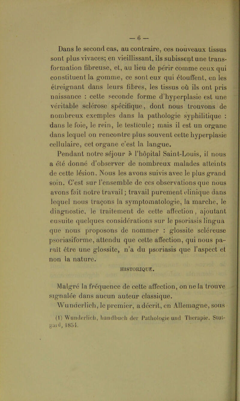 Dans le second cas, au contraire, ces nouveaux tissus sont plus vivaces; en vieillissant, ils subissent une trans- formation fibreuse, et, au lieu de périr comme ceux qui constituent la gomme, ce sont eux qui étouffent, en les étreignant dans leurs fibres, les tissus où ils ont pris naissance : cette seconde forme d'hyperplasie est une véritable sclérose spécifique, dont nous trouvons de nombreux exemples dans la pathologie syphilitique : dans le foie, le rein, le testicule; mais il est un organe dans lequel on rencontre plus souvent cette hyperplasie cellulaire, cet org'ane c'est la langue. Pendant notre séjour à l'hôpital Saint-Louis, il nous a été donné d'observer de nombreux malades atteints de cette lésion. Nous les avons suivis avec le plus grand soin. C'est sur l'ensemble de ces observations que nous avons fait notre travail ; travail purement clinique dans lequel nous traçons la symptomatologie, la marche, le diagnostic, le traitement de cette affection, ajoutant eusuite quelques considérations sur le psoriasis lingua que nous proposons de nommer : glossite scléreuse psoriasiforme, attendu que cette affection, qui nous pa- raît être une glossite, n'a du psoriasis que l'aspect et non la nature. HISTORIQUE. Malgré la fréquence de cette affection, on ne la trouve signalée dans aucun auteur classique. Wunderlich, le premier, adécrit, en Allemagne, sous (I) Wunderlich, handbuch der Pathologie uml Thérapie. Stui- gaid, 185 i.