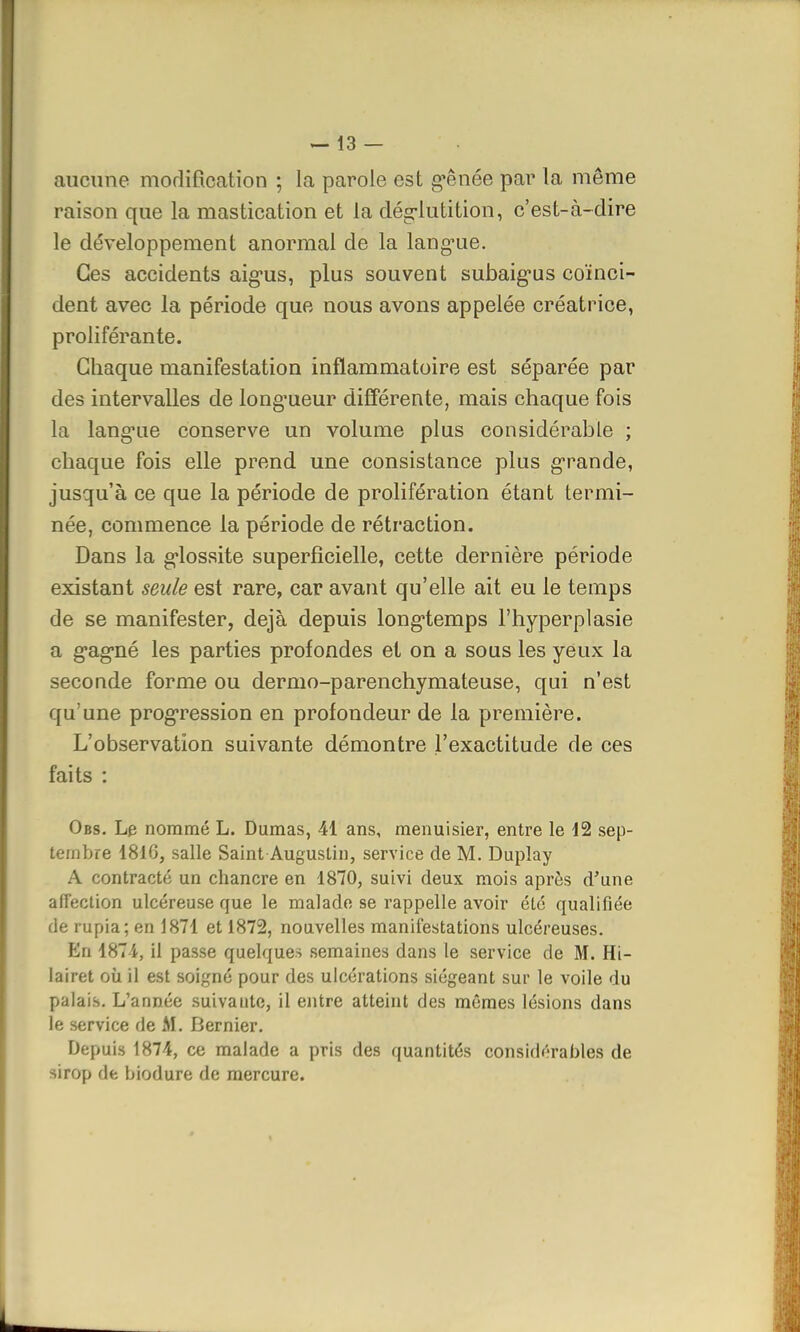 aucune modification ; la parole est gênée par la môme raison que la mastication et la déglutition, c'est-à-dire le développement anormal de la langue. Ces accidents aigus, plus souvent subaigus coïnci- dent avec la période que nous avons appelée créatrice, proliférante. Chaque manifestation inflammatoire est séparée par des intervalles de longueur différente, mais chaque fois la langue conserve un volume plus considérable ; chaque fois elle prend une consistance plus grande, jusqu'à ce que la période de prolifération étant termi- née, commence la période de rétraction. Dans la glossite superficielle, cette dernière période existant seule est rare, car avant qu'elle ait eu le temps de se manifester, déjà depuis longtemps l'hyperplasie a gagné les parties profondes et on a sous les yeux la seconde forme ou dermo-parenchymateuse, qui n'est qu'une progression en profondeur de la première. L'observation suivante démontre l'exactitude de ces faits : Obs. Le nommé L. Dumas, 41 ans, menuisier, entre le 12 sep- tembre 1810, salle Saint Augustin, service de M. Duplay A contracté un chancre en 1870, suivi deux mois après d'une affection ulcéreuse que le malade se rappelle avoir été qualifiée de rupia; en 1871 et 1872, nouvelles manifestations ulcéreuses. En 1871, il passe quelques semaines dans le service de M. Hi- lairet où il est soigné pour des ulcérations siégeant sur le voile du palais. L'année suivaute, il entre atteint des mêmes lésions dans le service de M. Dernier. Depuis 1874, ce malade a pris des quantités considérables de sirop de biodure de mercure.