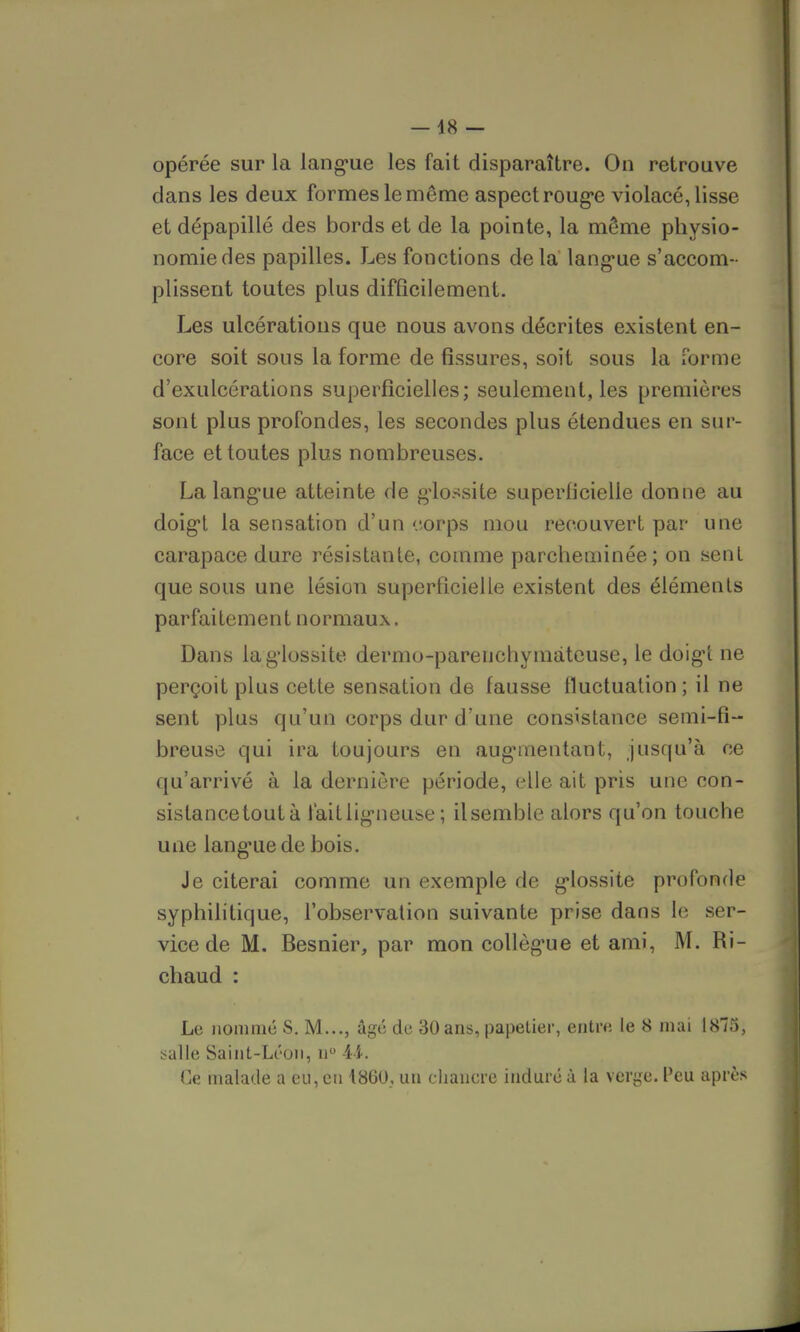 — 48 — opérée sur la langue les fait disparaître. On retrouve dans les deux formes le même aspect roug*e violacé, lisse et dépapillé des bords et de la pointe, la même physio- nomie des papilles. Les fonctions delà langue s'accom- plissent toutes plus difficilement. Les ulcérations que nous avons décrites existent en- core soit sous la forme de fissures, soit sous la forme d'exulcérations superficielles; seulement, les premières sont plus profondes, les secondes plus étendues en sur- face et toutes plus nombreuses. La langue atteinte de g'iossite superficielle donne au doigt la sensation d'un corps mou recouvert par une carapace dure résistante, comme parcheminée; on sent que sous une lésion superficielle existent des éléments parfaitement normaux. Dans lag'lossite. dermo-pareuchymateuse, le doigt ne perçoit plus cette sensation de fausse fluctuation ; il ne sent plus qu'un corps dur d'une consistance semi-fi- breuse qui ira toujours en augnnentant, jusqu'à ce qu'arrivé à la dernière période, elle ait pris une con- sistance toutà tait ligneuse ; ilsemble alors qu'on touche une langue de bois. Je citerai comme un exemple de glossite profonde syphilitique, l'observation suivante prise dans le ser- vice de M. Besnier, par mon collègue et ami, M. Ri- chaud : Le nommé S. M..., âgé de 30 ans, papetier, entre le 8 mai 1875, salle Saint-Léon, n° -44. Ce malade a eu, en 4860, un chancre induré à la verge. Peu après