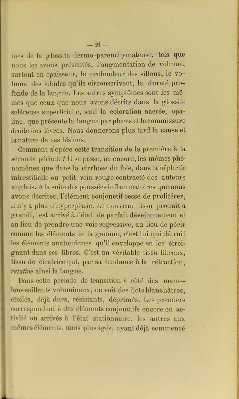 mes de la glossite dermo-parenchymateuse, tels que nous les avons présentés, l'aug*mentation de volume, surtout en épaisseur, la profondeur des sillons, le vo- lume des lobules qu'ils circonscrivent, la dureté pro- fonde de la langue. Les autres symptômes sont les mê- mes que ceux que nous avons décrits dans la glossite scléreuse superficielle, sauf la coloration nacrée, opa- line, que présente la langue par places et la commissure droite des lèvres. Nous donnerons plus tard la cause et la nature de ces lésions. Comment s'opère cette transition de la première à la seconde période? 11 se passe, ici encore, les mêmes phé- nomènes que dans la cirrhose du foie, dans la néphrite interstitielle ou petit rein rouge contracté des auteurs angolais. A la suite des poussées inflammatoires que nous avons décrites, l'élément conjonetif cesse de proliférer, il n'y a plus d'hyperplasie. Le nouveau tissu produit a grandi, est arrivé à l'état de parfait développement et au lieu de prendre une voie régressive, au lieu de périr comme les éléments de la gomme, c'est lui qui détruit les éléments anatomiques qu'il enveloppe en les étrei- gnant dans ses fibres. C'est un véritable tissu fibreux, tissu de cicatrice qui, par sa tendance à la rétraction, ratatine ainsi la langue. Dans cette période de transition à côté des mame- lons saillants volumineux, on voit des îlots blanchâtres, étoiles, déjà durs, résistants, déprimés. Les premiers correspondent à des éléments conjonclifs encore en ac- tivité ou arrivés à l'état stationnaire, les autres aux mêmes cléments, mais plusàgés, ayant déjà commencé