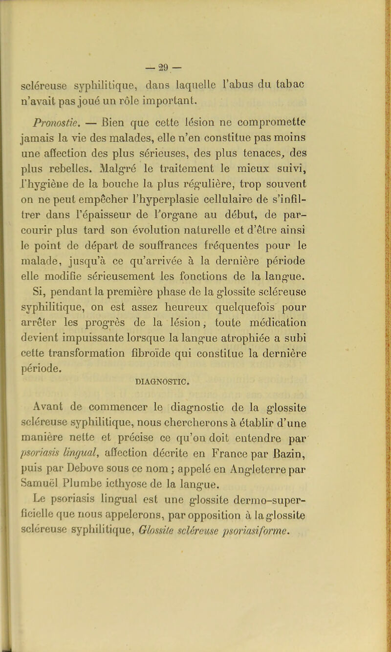 seléreuse syphilitique, dans laquelle l'abus du tabac n'avait pas joué un rôle important. Pronostic — Bien que cette lésion ne compromette jamais la vie des malades, elle n'en constitue pas moins une affection des plus sérieuses, des plus tenaces, des plus rebelles. Malgré le traitement le mieux suivi, l'hygiène de la bouche la plus régulière, trop souvent on ne peut empêcher Fhyperplasie cellulaire de s'infil- trer dans l'épaisseur de Torg-ane au début, de par- courir plus tard son évolution naturelle et d'être ainsi le point de départ de souffrances fréquentes pour le malade, jusqu'à ce qu'arrivée à la dernière période elle modifie sérieusement les fonctions de la lang-ue. Si, pendant la première phase de la giossite seléreuse syphilitique, on est assez heureux quelquefois pour arrêter les progrès de la lésion, toute médication devient impuissante lorsque la lang-ue atrophiée a subi cette transformation fîbroïde qui constitue la dernière période. DIAGNOSTIC. Avant de commencer le diagnostic de la g'iossite seléreuse syphilitique, nous chercherons à établir d'une manière nette et précise ce qu'on doit entendre par psoriasis lingual, affection décrite en France par Bazin, puis par Debove sous ce nom ; appelé en Ang-leterre par Samuel Plumbe icthyose de la langue. Le psoriasis lingual est une g-lossite dermo-super- ficielle que nous appelerons, par opposition à lagiossite seléreuse syphilitique, Glossile seléreuse psoriasiforme.