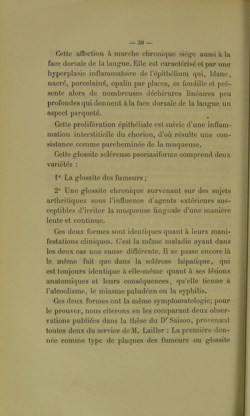Cette affection à marche chronique siège aussi à la face dorsale de la langue. Elle est caractérisé et par une hyperplasie inflammatoire de l'épithélium qui, blanc, nacré, porcelainé, opalin par places, se fendille et pré- sente alors de nombreuses déchirures linéaires peu profondes qui donnent à la face dorsale de la langue un aspect parqueté. Cette prolifération épithéliale est suivie d'une inflam- mation interstitielle du chorion, d'où résulte une con- sistance comme parcheminée de la muqueuse. Cette glossite scléreuse psoriasiforme comprend deux variétés : 1° La glossite des fumeurs ; 2° Une glossite chronique survenant sur des sujets arthritiques sous l'influence d'agents extérieurs sus- ceptibles d'irriter la muqueuse linguale d'une manière lente et continue. Ces deux formes sont identiques quant à leurs mani- festations cliniques. C'est la même maladie ayant dans les deux cas une cause différente. Il se passe encore là le même fait que dans la sclérose hépatique, qui est toujours identique à elle-même quant à ses lésions an atomiques et leurs conséquences, qu'elle tienne à l'alcoolisme, le miasme paludéen ou la syphilis. Ces deux formes ont la même symptomatologie; pour le prouver, nous citerons en les comparant deux obser- vations publiées dans la thèse du Dr Saison, provenant toutes deux du service de M. Lailler : La première don- née comme type de plaques des fumeurs ou glossile