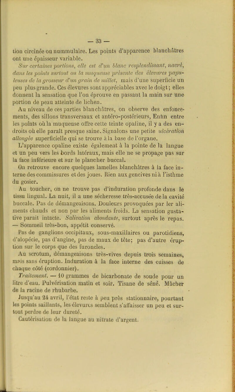 lion circinée ou nummulaire. Les points d'apparence blanchâtres ont une épaisseur variable. Sur certaines portions, elle est d'un blanc resplendissant, nacré, dans les points surtout ou la muqueuse présente des èlevures papu- leus.es de la grosseur d'un grain de millet, mais d'une superficie un peu plus grande. Ces élevures sont appréciables avec le doigt ; elles donnent la sensation que l'on éprouve en passant la main sur une portion de peau atteinte de lichen. Au niveau de ces parties blanchâtres, on observe des enfonce- ments, des sillons transversaux et antéro-postérieurs, Enfin entre les points où la muqueuse offre cette teinte opaline, il y a des en- droits où elle paraît presque saine. Signalons une petite ulcèratioû allongée superficielle qui se trouve à la base de l'organe. L'apparence opaline existe également à la pointe de la langue et un peu vers les bords latéraux, mais elle ne se propage pas sur la face inférieure et sur le plancher buccal. On retrouve encore quelques lamelles blanchâtres à la face in- terne des commissures et des joues. Rien aux gencives ni à l'isthme du gosier. Au toucher, on ne trouve pas d'induration profonde dans le tissu lingual. La nuit, il a une sécheresse très-accusée delà cavité buccale. Pas de démangeaisons. Douleurs provoquées par 1er ali- ments chauds et non par les aliments froids. La sensation gusta- tive parait intacte. Salivation abondante, surtout après le repas. — Sommeil très-bon, appétit conservé. Pas de ganglions occipitaux, sous-maxillaires ou parotidiens, d'alopécie, pas d'angine, pas de maux de tête; pas d'autre érup- tion sur le corps que des furoncles. Au scrotum, démangeaisons très-vives depuis trois semaines, mais sans éruption. Induration à la face interne des cuisses de chaque côté (cordonnier). Traitement. — 10 grammes de bicarbonate de soude pour un litre d'eau. Pulvérisation matin et soir. Tisane de séné. Mâcher de la racine de rhubarbe. Jusqu'au 24 avril, l'état reste à peu près stationnaire, pourtant les points saillants, les élevures semblent s'affaisser un peu et sur- tout perdre de leur dureté. Cautérisation de la langue au nitrate d'argent.