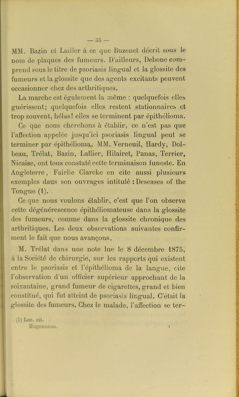 MM. Bazin et Laiiler à ce que Buzenet décrit sous le nom de plaques des fumeurs. D'ailleurs, Debonc com- prend sous le titre de psoriasis ling'ual et la glossite des fumeurs et la g'iossite que des ag'ents excitants peuvent occasionner chez des arthritiques. La marche est également la même : quelquefois elles guérissent; quelquefois elles restent stationnaires et trop souvent, hélas ! elles se terminent par épithélioma. Ce que nous cherchons à établir, ce n'est pas que l'affection appelée jusqu'ici psoriasis lingual peut se terminer par épithélioma. MM. Verneuil, Hardy, Dol- beau, Trélat, Bazin, Lallier, Hilairet, Panas, Terrier, Nicaise, ont tous constaté cette terminaison funeste. En Angleterre, Fairlie Clarcke en cite aussi plusieurs exemples daus son ouvrag-es intitulé : Deseases of the Tong'ue (1). Ce que nous voulons établir, c'est que l'on observe cette dégénérescence épithéliomateuse dans la g'iossite des fumeurs, comme dans la g'iossite chronique des arthritiques. Les deux observations suivantes confir- ment le fait que nous avançons. M. Trélat dans une note lue le 8 décembre 1875, à la Société de chirurg-ie, sur les rapports qui existent entre le psoriasis et l'épithélioma de la langNie, cite l'observation d'un officier supérieur approchant de la soixantaine, grand fumeur de cig-arettes, grand et bien constitué, qui fut atteint de psoriasis ling'ual. C'était la g'iossite des fumeurs. Chez le malade, l'affection se ter- [i) Loc. cit. Hagonneau.