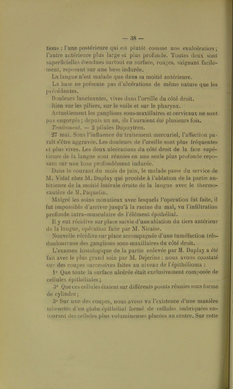 tions : l'une postérieure qui e:;t plutôt comme unn exulcération ; l'autre antérieure plus large et plus profonde. Toutes deux sont superficielles étendues surtout en surface, rouges, saignant facile- ment, reposant sur une base indurée. La langue n'est malade que dans sa moitié antérieure. La base ne présente pas d'ulcérations de même nature que les précédentes. Douleurs lancinantes, vives dans l'oreille du côté droit. Rien sur les piliers, sur le voile et sur le pharynx. Actuellement les ganglions sous-maxillaires et cervicaux ne sont pas engorgés ; depuis un an, ils l'auraient été plusieurs fois. Traitement. — 2 pilules Dupuytren. 27 mai. Sous l'influence du traitement mercuriel, l'affection pa- raît s'être aggravée. Les douleurs de l'oreille sont plus fréquentes tt plus vives. Les deux ulcérations du côté droit de la face supé- rieure de la langue sont réunies en une seule plus profonde repo- sant sur une base profondément indurée. Dans le courant du mois de juin, le malade passe du service de M. Vidal chez M. Duplay qui procède à l'ablation de la partie an- térieure de la moitié latérale droite de la langue avec le thermo- cautère de M. Paquelin. Malgré les soins minutieux avec lesquels l'opération fut faite, il fut impossible d'arriver jusqu'à la racine du mal, vu l'infiltration profonde intra-musculaire de l'élément épithélial. Il y eut récidive sur place suivie d'une ablation du tiers antérieur de la langue, opération faite par M. Nicaise. Nouvelle récidive surplace accompagnée d'une tuméfaction très- douloursuse des ganglions sous-maxillaires du côté droit. L'examen histologique de la partie enlevée par M. Duplay a été fait avec le plus grand soin par M. Dejerine : nous avons constaté su!' des coupes successives faites au niveau de l'épithélioma : 1° Que toute la surface ulcérée était exclusivement composée de cellules épithéliales; 3° Que ces cellules étaient sur différents points réunies sous forme de cylindre; 3° Sur une des coupes, nous avons vu l'existence d'une manière Irès-nette d'un globe épithélial formé de cellules imbriquées en- tourant des cellules plus volumineuses placées au centre. Sur cette