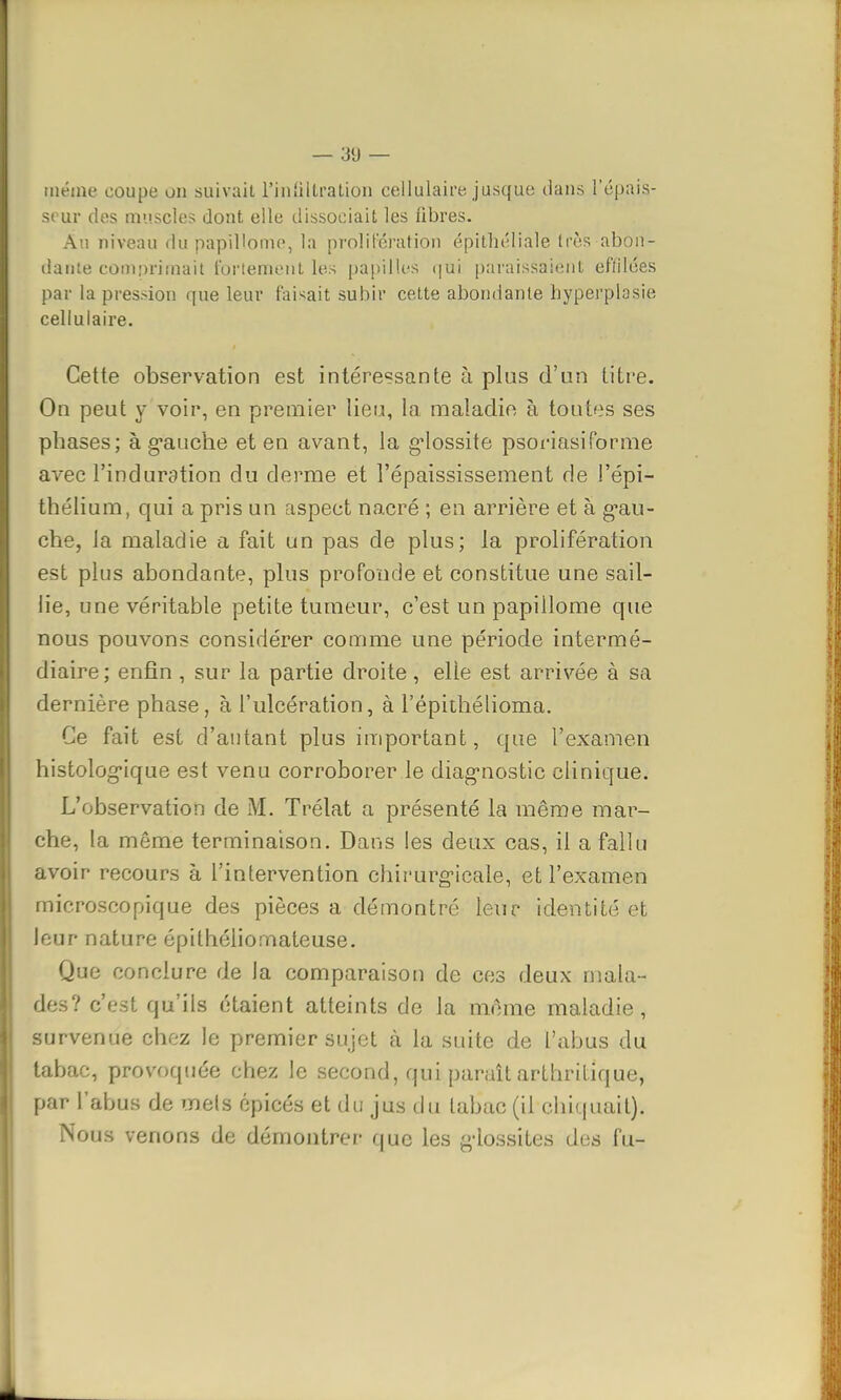 même coupe on suivait l'infiltration cellulaire jusque dans l'épais- seur des muscles dont elle dissociait les libres. Au niveau du papiUome, la prolifération épithéliale très abon- dante cOoaprimait fortement les papilles qui paraissaient effilées par la pression que leur faisait subir cette abondante byperplosie cellulaire. Cette observation est intéressante à plus d'un titre. On peut y voir, en premier lieu, la maladie à toutes ses phases; à g'auche et en avant, la gdossite psoriasiForme avec l'induration du derme et î'épaississement rie l'épi- thélium, qui a pris un aspect nacré ; en arrière et à gau- che, la maladie a fait un pas de plus; la prolifération est plus abondante, plus profonde et constitue une sail- lie, une véritable petite tumeur, c'est un papillome que nous pouvons considérer comme une période intermé- diaire; enfin , sur la partie droite, elle est arrivée à sa dernière phase, à l'ulcération, à l'épithélioma. Ce fait est d'autant plus important, que l'examen histologique est venu corroborer le diagnostic clinique. L'observation de M. Trélat a présenté la même mar- che, la môme terminaison. Dans les deux cas, il a fallu avoir recours à l'intervention chirurgicale, et l'examen microscopique des pièces a démontré leur identité et leur nature épithôliornateuse. Que conclure de la comparaison de ces deux mala- des? c'est qu'ils étaient atteints de la morne maladie, survenue chez le premier sujet à la suite de l'abus du tabac, provoquée chez le second, qui paraît arthritique, par l'abus de mets épicés et du jus du tabac (il chiquait)'. Nous venons de démontrer que les giossites des fu-