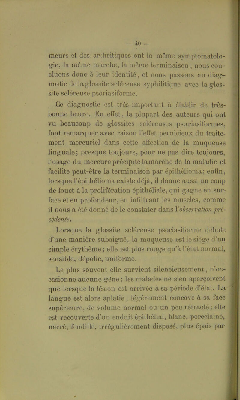 meurs et des arthritiques ont la même symptomatolo- gie, la même marche, la même terminaison ; nous con- cluons donc à leur identité, et nous passons au diag- nostic delàglossite scléreuse syphilitique avec laglos- site scléreuse psoriasiforme. Ce diagnostic est très-important à établir de très- bonne heure. En effet, la plupart des auteurs qui ont vu beaucoup de glossites scléreuses psoriasiformes, font remarquer avec raison l'effet pernicieux du traite- ment mercuriel dans cette affection de la muqueuse linguale; presque toujours, pour ne pas dire toujours, l'usage du mercure précipite la marche de la maladie et facilite peut-être la terminaison par épithélioma; enfin, lorsque l'épithélioma existe déjà, il donne aussi un coup de fouet à la prolifération épithéliale, qui gagne en sur- face et en profondeur, en infiltrant les muscles, comme il nous a été donné de le constater dans Y observation pré- cédente. Lorsque la glossite scléreuse psoriasiforme débute d'une manière subaiguê, la muqueuse est le siège d'un simple érythème; elle est plus rouge qu'à l'état normal, sensible, dépolie, uniforme. Le plus souvent elle survient silencieusement, n'oc- casionne aucune gêne; les malades ne s'en aperçoivent que lorsque la lésion est arrivée à sa période d'état. La langue est alors aplatie, légèrement concave à sa face supérieure, de volume normal ou un peu rétracté; elle est recouverte d'un enduit épithélial, blanc, porcelainé, nacré, fendillé, irrégulièrement disposé, plus épais par